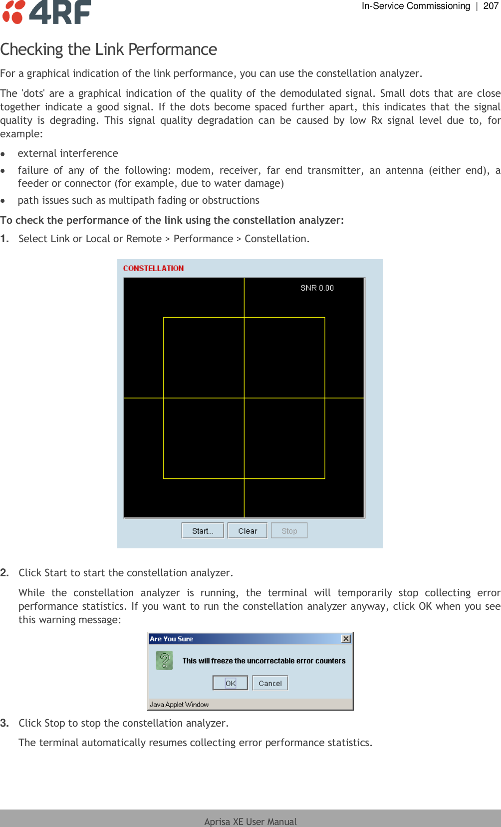  In-Service Commissioning  |  207  Aprisa XE User Manual  Checking the Link Performance For a graphical indication of the link performance, you can use the constellation analyzer. The &apos;dots&apos; are a graphical indication of the quality of the demodulated signal. Small dots that are close together indicate a  good signal. If the  dots become spaced further apart, this  indicates  that the signal quality  is  degrading.  This  signal  quality  degradation  can  be  caused  by  low  Rx  signal  level  due  to,  for example:  external interference  failure  of  any  of  the  following:  modem,  receiver,  far  end  transmitter,  an  antenna  (either  end),  a feeder or connector (for example, due to water damage)  path issues such as multipath fading or obstructions To check the performance of the link using the constellation analyzer: 1. Select Link or Local or Remote &gt; Performance &gt; Constellation.     2. Click Start to start the constellation analyzer. While  the  constellation  analyzer  is  running,  the  terminal  will  temporarily  stop  collecting  error performance statistics. If you want to run the constellation analyzer anyway, click OK when you see this warning message:  3. Click Stop to stop the constellation analyzer. The terminal automatically resumes collecting error performance statistics. 