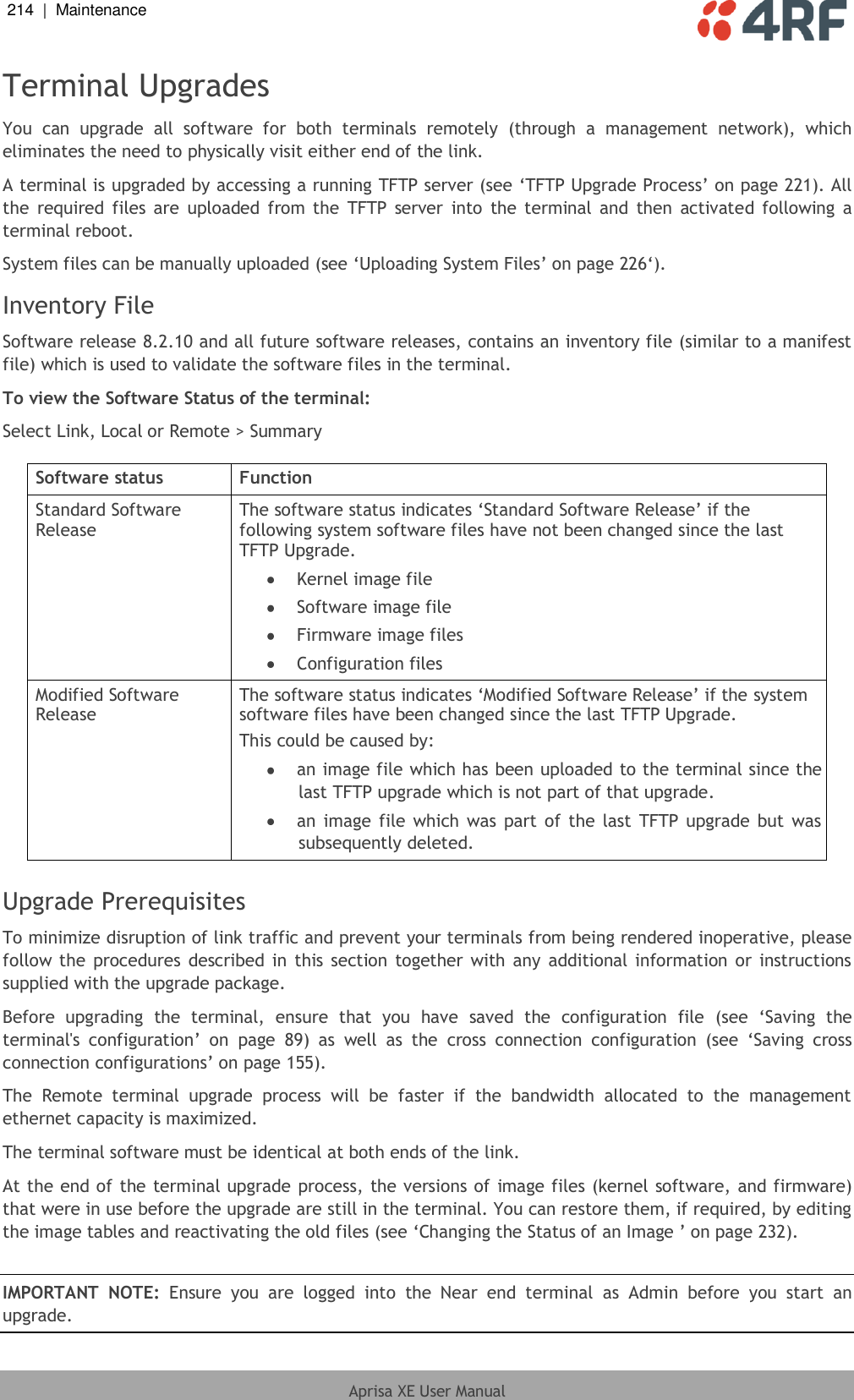 214  |  Maintenance   Aprisa XE User Manual  Terminal Upgrades You  can  upgrade  all  software  for  both  terminals  remotely  (through  a  management  network),  which eliminates the need to physically visit either end of the link. A terminal is upgraded by accessing a running TFTP server (see ‘TFTP Upgrade Process’ on page 221). All the  required  files are  uploaded  from the  TFTP  server  into the terminal and  then  activated  following a terminal reboot. System files can be manually uploaded (see ‘Uploading System Files’ on page 226‘). Inventory File Software release 8.2.10 and all future software releases, contains an inventory file (similar to a manifest file) which is used to validate the software files in the terminal. To view the Software Status of the terminal: Select Link, Local or Remote &gt; Summary  Software status Function Standard Software Release The software status indicates ‘Standard Software Release’ if the following system software files have not been changed since the last TFTP Upgrade.  Kernel image file  Software image file  Firmware image files  Configuration files Modified Software Release The software status indicates ‘Modified Software Release’ if the system software files have been changed since the last TFTP Upgrade. This could be caused by:  an image file which has been uploaded to the terminal since the last TFTP upgrade which is not part of that upgrade.   an image file which was part of  the last  TFTP upgrade but was subsequently deleted.  Upgrade Prerequisites To minimize disruption of link traffic and prevent your terminals from being rendered inoperative, please follow the procedures  described  in  this section  together  with any  additional information or instructions supplied with the upgrade package. Before  upgrading  the  terminal,  ensure  that  you  have  saved  the  configuration  file  (see  ‘Saving  the terminal&apos;s  configuration’  on  page  89)  as  well  as  the  cross  connection  configuration  (see  ‘Saving  cross connection configurations’ on page 155). The  Remote  terminal  upgrade  process  will  be  faster  if  the  bandwidth  allocated  to  the  management ethernet capacity is maximized. The terminal software must be identical at both ends of the link. At the end of the terminal upgrade process, the versions of image files (kernel software, and firmware) that were in use before the upgrade are still in the terminal. You can restore them, if required, by editing the image tables and reactivating the old files (see ‘Changing the Status of an Image ’ on page 232).  IMPORTANT  NOTE:  Ensure  you  are  logged  into  the  Near  end  terminal  as  Admin  before  you  start  an upgrade. 