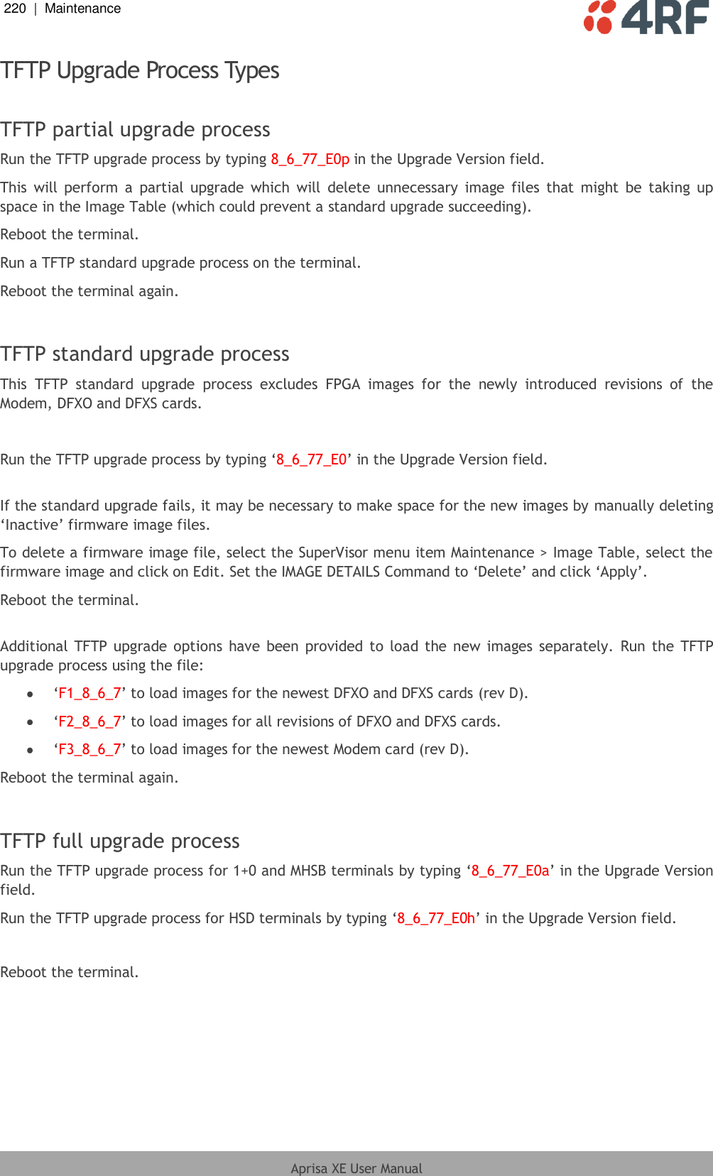 220  |  Maintenance   Aprisa XE User Manual  TFTP Upgrade Process Types  TFTP partial upgrade process Run the TFTP upgrade process by typing 8_6_77_E0p in the Upgrade Version field. This  will  perform  a  partial  upgrade  which  will  delete  unnecessary  image  files  that  might be  taking  up space in the Image Table (which could prevent a standard upgrade succeeding). Reboot the terminal. Run a TFTP standard upgrade process on the terminal. Reboot the terminal again.  TFTP standard upgrade process This  TFTP  standard  upgrade  process  excludes  FPGA  images  for  the  newly  introduced  revisions  of  the Modem, DFXO and DFXS cards.  Run the TFTP upgrade process by typing ‘8_6_77_E0’ in the Upgrade Version field.  If the standard upgrade fails, it may be necessary to make space for the new images by manually deleting ‘Inactive’ firmware image files. To delete a firmware image file, select the SuperVisor menu item Maintenance &gt; Image Table, select the firmware image and click on Edit. Set the IMAGE DETAILS Command to ‘Delete’ and click ‘Apply’. Reboot the terminal.  Additional  TFTP upgrade options  have been provided to load the new images separately.  Run the  TFTP upgrade process using the file:  ‘F1_8_6_7’ to load images for the newest DFXO and DFXS cards (rev D).  ‘F2_8_6_7’ to load images for all revisions of DFXO and DFXS cards.  ‘F3_8_6_7’ to load images for the newest Modem card (rev D). Reboot the terminal again.  TFTP full upgrade process Run the TFTP upgrade process for 1+0 and MHSB terminals by typing ‘8_6_77_E0a’ in the Upgrade Version field. Run the TFTP upgrade process for HSD terminals by typing ‘8_6_77_E0h’ in the Upgrade Version field.  Reboot the terminal. 