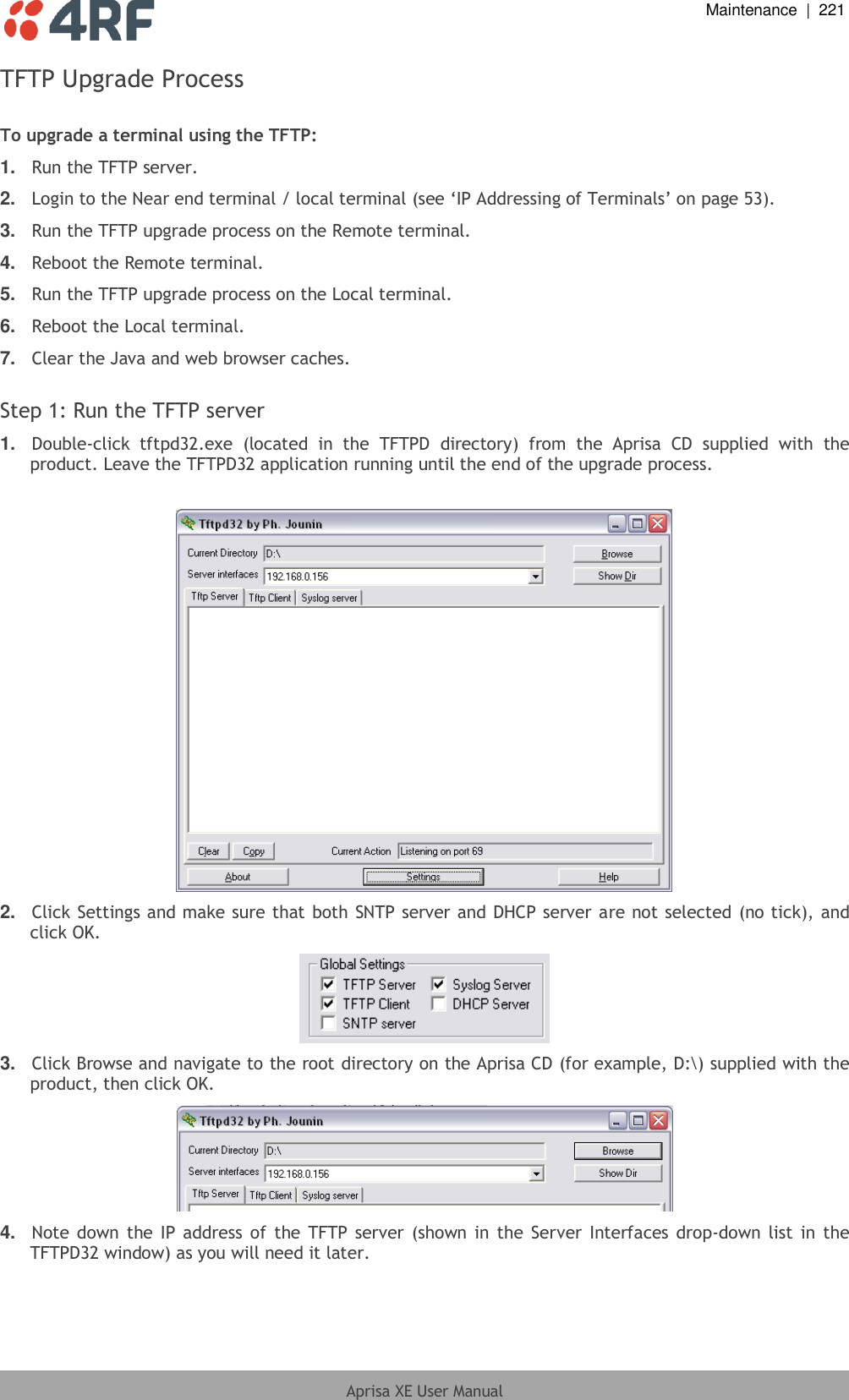  Maintenance  |  221  Aprisa XE User Manual  TFTP Upgrade Process  To upgrade a terminal using the TFTP: 1. Run the TFTP server. 2. Login to the Near end terminal / local terminal (see ‘IP Addressing of Terminals’ on page 53). 3. Run the TFTP upgrade process on the Remote terminal. 4. Reboot the Remote terminal. 5. Run the TFTP upgrade process on the Local terminal. 6. Reboot the Local terminal. 7. Clear the Java and web browser caches.  Step 1: Run the TFTP server 1. Double-click  tftpd32.exe  (located  in  the  TFTPD  directory)  from  the  Aprisa  CD  supplied  with  the product. Leave the TFTPD32 application running until the end of the upgrade process.   2. Click Settings and make sure that both SNTP server and DHCP server are not selected (no tick), and click OK.  3. Click Browse and navigate to the root directory on the Aprisa CD (for example, D:\) supplied with the product, then click OK.  4. Note down the IP  address of  the TFTP server  (shown in  the  Server Interfaces drop-down list  in the TFTPD32 window) as you will need it later. 