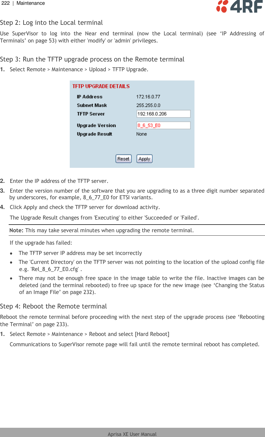 222  |  Maintenance   Aprisa XE User Manual  Step 2: Log into the Local terminal Use  SuperVisor  to  log  into  the  Near  end  terminal  (now  the  Local  terminal)  (see  ‘IP  Addressing  of Terminals’ on page 53) with either &apos;modify&apos; or &apos;admin&apos; privileges.  Step 3: Run the TFTP upgrade process on the Remote terminal 1. Select Remote &gt; Maintenance &gt; Upload &gt; TFTP Upgrade.    2. Enter the IP address of the TFTP server. 3. Enter the version number of the software that you are upgrading to as a three digit number separated by underscores, for example, 8_6_77_E0 for ETSI variants. 4. Click Apply and check the TFTP server for download activity. The Upgrade Result changes from &apos;Executing&apos; to either &apos;Succeeded&apos; or &apos;Failed&apos;. Note: This may take several minutes when upgrading the remote terminal. If the upgrade has failed:  The TFTP server IP address may be set incorrectly  The &apos;Current Directory&apos; on the TFTP server was not pointing to the location of the upload config file e.g. &apos;Rel_8_6_77_E0.cfg&apos; .  There may not be enough free space in the image table to write the file. Inactive images can be deleted (and the terminal rebooted) to free up space for the new image (see ‘Changing the Status of an Image File’ on page 232).  Step 4: Reboot the Remote terminal Reboot the remote terminal before proceeding with the next step of the upgrade process (see ‘Rebooting the Terminal’ on page 233). 1. Select Remote &gt; Maintenance &gt; Reboot and select [Hard Reboot] Communications to SuperVisor remote page will fail until the remote terminal reboot has completed. 