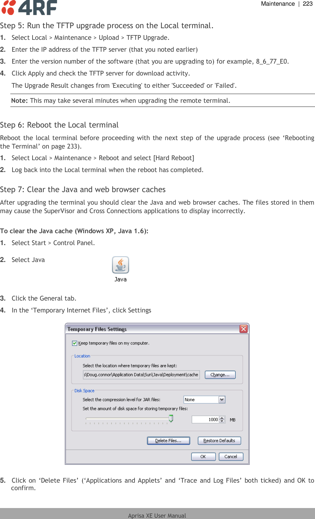  Maintenance  |  223  Aprisa XE User Manual  Step 5: Run the TFTP upgrade process on the Local terminal. 1. Select Local &gt; Maintenance &gt; Upload &gt; TFTP Upgrade. 2. Enter the IP address of the TFTP server (that you noted earlier) 3. Enter the version number of the software (that you are upgrading to) for example, 8_6_77_E0. 4. Click Apply and check the TFTP server for download activity. The Upgrade Result changes from &apos;Executing&apos; to either &apos;Succeeded&apos; or &apos;Failed&apos;. Note: This may take several minutes when upgrading the remote terminal.  Step 6: Reboot the Local terminal Reboot the local terminal before proceeding with the next step of the upgrade process (see ‘Rebooting the Terminal’ on page 233). 1. Select Local &gt; Maintenance &gt; Reboot and select [Hard Reboot] 2. Log back into the Local terminal when the reboot has completed.  Step 7: Clear the Java and web browser caches After upgrading the terminal you should clear the Java and web browser caches. The files stored in them may cause the SuperVisor and Cross Connections applications to display incorrectly.   To clear the Java cache (Windows XP, Java 1.6): 1. Select Start &gt; Control Panel.  2. Select Java    3. Click the General tab. 4. In the ‘Temporary Internet Files’, click Settings    5. Click on ‘Delete Files’ (‘Applications and  Applets’  and ‘Trace and Log Files’ both ticked)  and OK to confirm. 