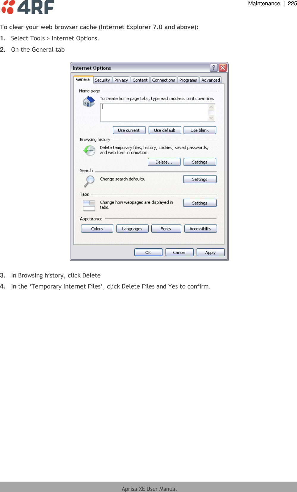  Maintenance  |  225  Aprisa XE User Manual  To clear your web browser cache (Internet Explorer 7.0 and above): 1. Select Tools &gt; Internet Options. 2. On the General tab    3. In Browsing history, click Delete 4. In the ‘Temporary Internet Files’, click Delete Files and Yes to confirm.  