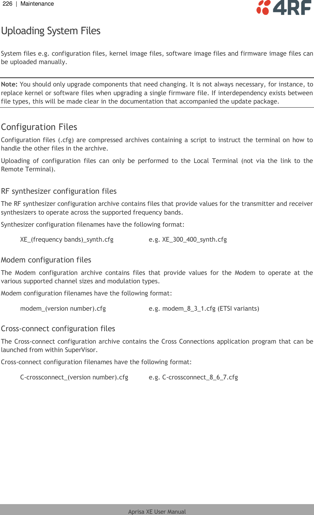 226  |  Maintenance   Aprisa XE User Manual  Uploading System Files  System files e.g. configuration files, kernel image files, software image files and firmware image files can be uploaded manually.  Note: You should only upgrade components that need changing. It is not always necessary, for instance, to replace kernel or software files when upgrading a single firmware file. If interdependency exists between file types, this will be made clear in the documentation that accompanied the update package.  Configuration Files Configuration files (.cfg) are compressed archives containing a script to instruct the terminal on how to handle the other files in the archive. Uploading  of  configuration  files  can  only  be  performed  to  the  Local  Terminal  (not  via  the  link  to  the Remote Terminal).  RF synthesizer configuration files The RF synthesizer configuration archive contains files that provide values for the transmitter and receiver synthesizers to operate across the supported frequency bands. Synthesizer configuration filenames have the following format:  XE_(frequency bands)_synth.cfg e.g. XE_300_400_synth.cfg  Modem configuration files The  Modem  configuration  archive  contains  files  that  provide  values  for  the  Modem  to  operate  at  the various supported channel sizes and modulation types. Modem configuration filenames have the following format:  modem_(version number).cfg e.g. modem_8_3_1.cfg (ETSI variants)  Cross-connect configuration files The Cross-connect configuration archive contains the Cross Connections application program that can be launched from within SuperVisor. Cross-connect configuration filenames have the following format:  C-crossconnect_(version number).cfg e.g. C-crossconnect_8_6_7.cfg  