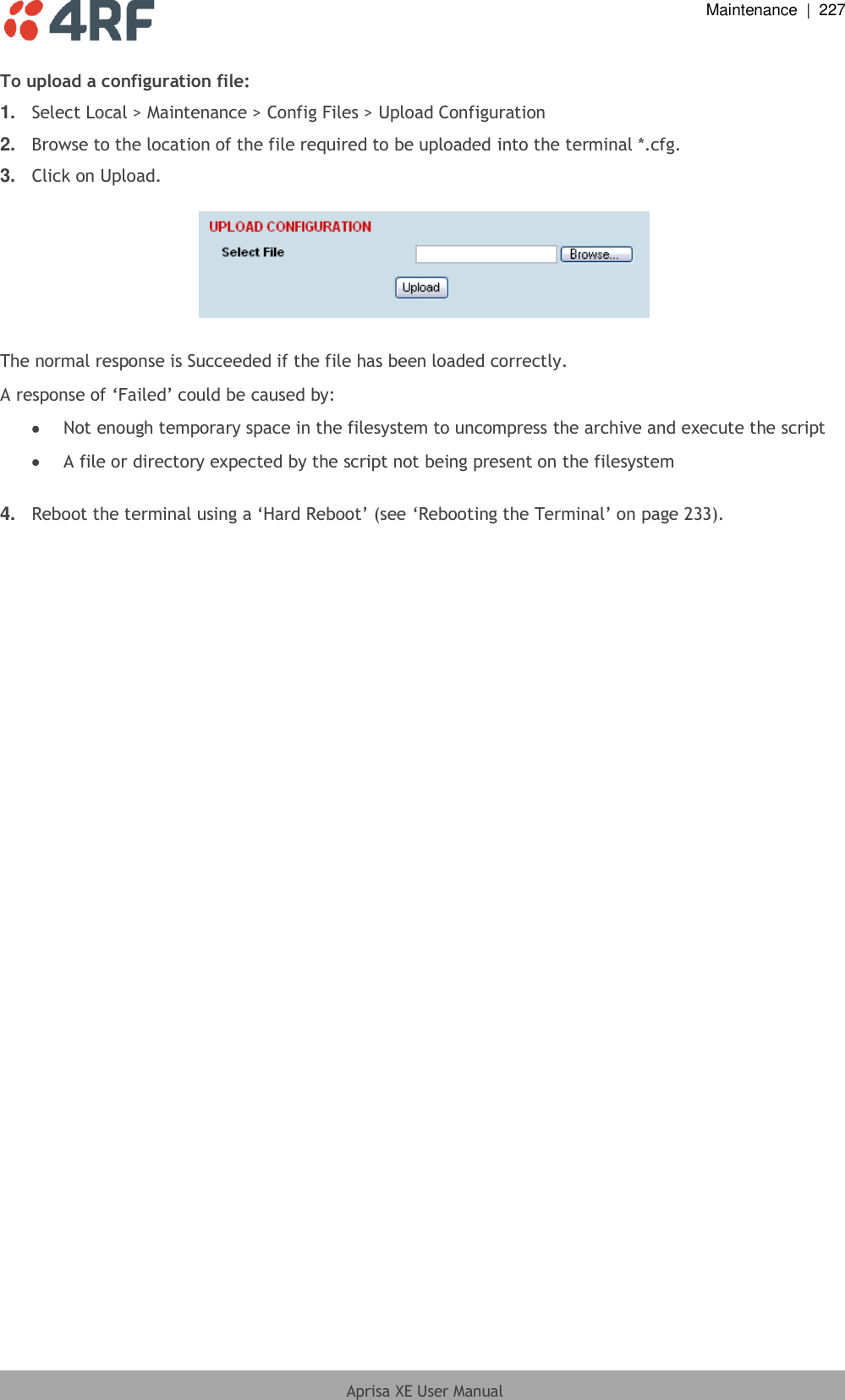  Maintenance  |  227  Aprisa XE User Manual  To upload a configuration file: 1. Select Local &gt; Maintenance &gt; Config Files &gt; Upload Configuration 2. Browse to the location of the file required to be uploaded into the terminal *.cfg. 3. Click on Upload.    The normal response is Succeeded if the file has been loaded correctly. A response of ‘Failed’ could be caused by:  Not enough temporary space in the filesystem to uncompress the archive and execute the script  A file or directory expected by the script not being present on the filesystem  4. Reboot the terminal using a ‘Hard Reboot’ (see ‘Rebooting the Terminal’ on page 233).  