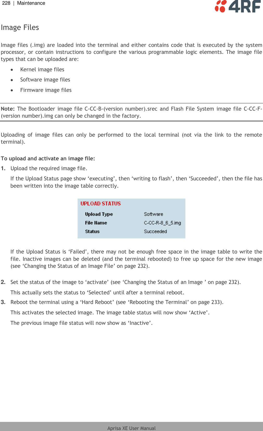 228  |  Maintenance   Aprisa XE User Manual  Image Files  Image files (.img) are loaded into the terminal and either contains code that is executed by the system processor, or contain instructions to configure the various programmable logic elements. The image file types that can be uploaded are:  Kernel image files  Software image files  Firmware image files  Note: The Bootloader image file C-CC-B-(version number).srec  and  Flash File  System image file C-CC-F-(version number).img can only be changed in the factory.  Uploading  of  image  files  can  only  be  performed to  the  local  terminal  (not  via  the  link  to  the  remote terminal).  To upload and activate an image file: 1. Upload the required image file. If the Upload Status page show ‘executing’, then ‘writing to flash’, then ‘Succeeded’, then the file has been written into the image table correctly.    If the Upload Status is ‘Failed’, there may not be enough free space in the image table to write the file. Inactive images can be deleted (and the terminal rebooted) to free up space for the new image (see ‘Changing the Status of an Image File’ on page 232).  2. Set the status of the image to ‘activate’ (see ‘Changing the Status of an Image ’ on page 232). This actually sets the status to ‘Selected’ until after a terminal reboot. 3. Reboot the terminal using a ‘Hard Reboot’ (see ‘Rebooting the Terminal’ on page 233). This activates the selected image. The image table status will now show ‘Active’. The previous image file status will now show as ‘Inactive’.  