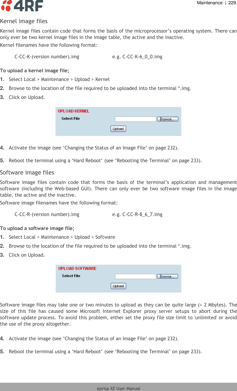  Maintenance  |  229  Aprisa XE User Manual  Kernel image files Kernel image files contain code that forms the basis of the microprocessor’s operating system. There can only ever be two kernel image files in the image table, the active and the inactive. Kernel filenames have the following format:  C-CC-K-(version number).img e.g. C-CC-K-6_0_0.img  To upload a kernel image file; 1. Select Local &gt; Maintenance &gt; Upload &gt; Kernel 2. Browse to the location of the file required to be uploaded into the terminal *.img. 3. Click on Upload.    4. Activate the image (see ‘Changing the Status of an Image File’ on page 232).  5. Reboot the terminal using a ‘Hard Reboot’ (see ‘Rebooting the Terminal’ on page 233).  Software image files Software  image  files  contain  code  that  forms  the  basis  of  the  terminal’s  application  and  management software (including the Web-based GUI). There can only ever  be two  software image files in the image table, the active and the inactive. Software image filenames have the following format:  C-CC-R-(version number).img e.g. C-CC-R-8_6_7.img  To upload a software image file; 1. Select Local &gt; Maintenance &gt; Upload &gt; Software 2. Browse to the location of the file required to be uploaded into the terminal *.img. 3. Click on Upload.    Software image files may take one or two minutes to upload as they can be quite large (≈ 2 Mbytes). The size  of  this  file  has  caused  some  Microsoft  Internet  Explorer  proxy  server  setups  to  abort  during  the software update process. To avoid this problem, either set the proxy file size limit to &apos;unlimited&apos; or avoid the use of the proxy altogether.  4. Activate the image (see ‘Changing the Status of an Image File’ on page 232).  5. Reboot the terminal using a ‘Hard Reboot’ (see ‘Rebooting the Terminal’ on page 233).  