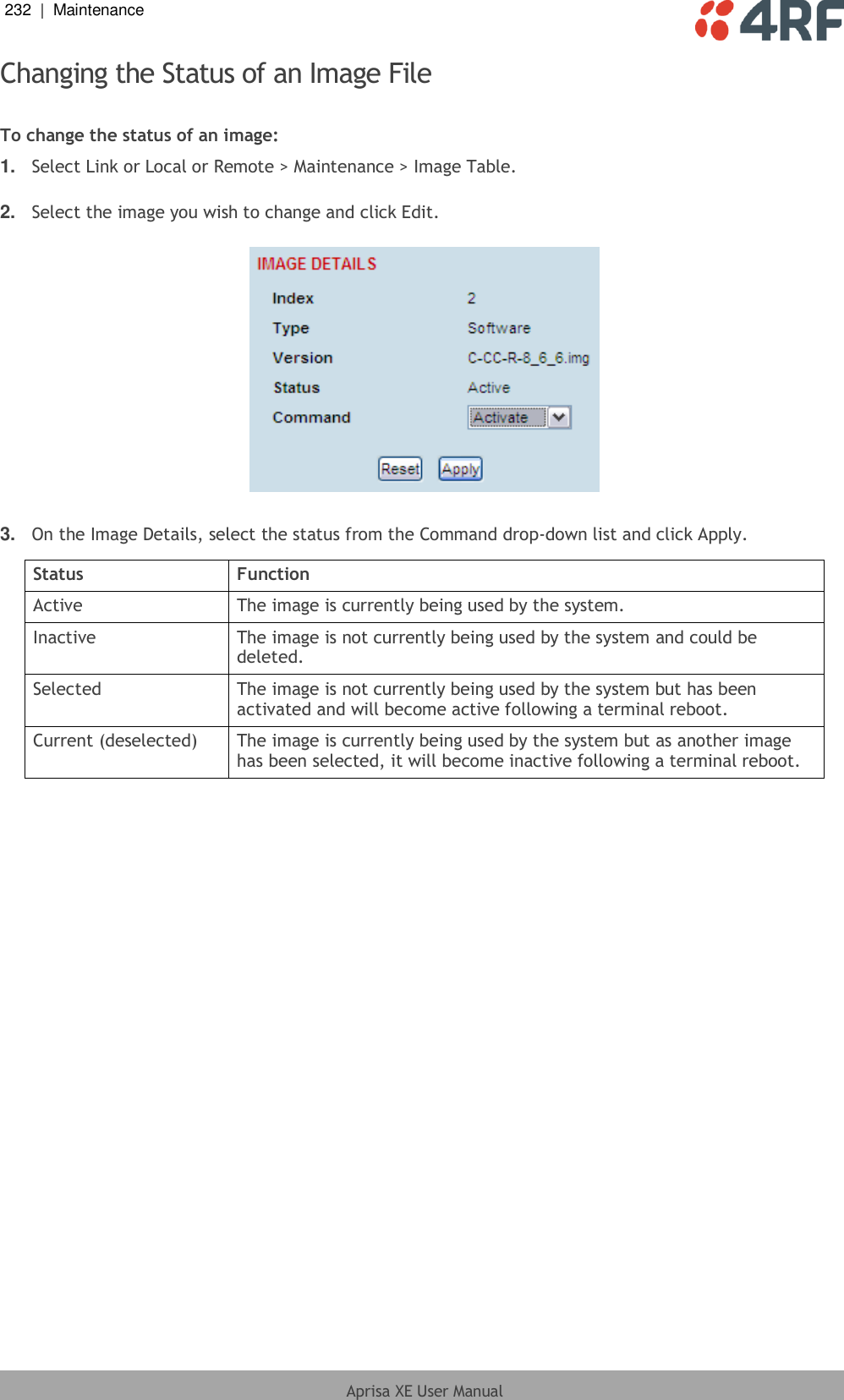 232  |  Maintenance   Aprisa XE User Manual  Changing the Status of an Image File  To change the status of an image: 1. Select Link or Local or Remote &gt; Maintenance &gt; Image Table.  2. Select the image you wish to change and click Edit.    3. On the Image Details, select the status from the Command drop-down list and click Apply.  Status Function Active The image is currently being used by the system. Inactive The image is not currently being used by the system and could be deleted. Selected The image is not currently being used by the system but has been activated and will become active following a terminal reboot. Current (deselected) The image is currently being used by the system but as another image has been selected, it will become inactive following a terminal reboot.  