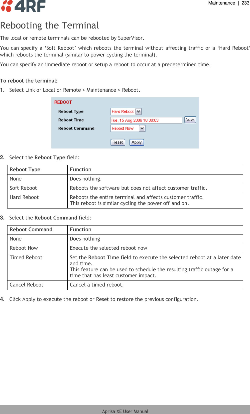  Maintenance  |  233  Aprisa XE User Manual  Rebooting the Terminal The local or remote terminals can be rebooted by SuperVisor. You can specify a ‘Soft Reboot’ which reboots the terminal without affecting traffic or a ‘Hard Reboot’ which reboots the terminal (similar to power cycling the terminal). You can specify an immediate reboot or setup a reboot to occur at a predetermined time.  To reboot the terminal: 1. Select Link or Local or Remote &gt; Maintenance &gt; Reboot.    2. Select the Reboot Type field:  Reboot Type Function None Does nothing. Soft Reboot Reboots the software but does not affect customer traffic. Hard Reboot Reboots the entire terminal and affects customer traffic. This reboot is similar cycling the power off and on.  3. Select the Reboot Command field:  Reboot Command Function None Does nothing Reboot Now Execute the selected reboot now Timed Reboot Set the Reboot Time field to execute the selected reboot at a later date and time. This feature can be used to schedule the resulting traffic outage for a time that has least customer impact. Cancel Reboot Cancel a timed reboot.  4. Click Apply to execute the reboot or Reset to restore the previous configuration.  