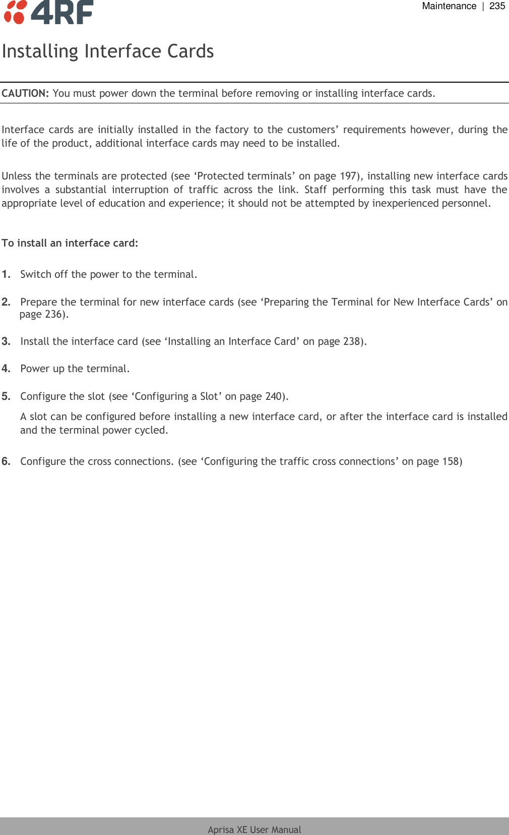  Maintenance  |  235  Aprisa XE User Manual  Installing Interface Cards  CAUTION: You must power down the terminal before removing or installing interface cards.  Interface cards are initially installed in the factory  to the customers’ requirements however, during the life of the product, additional interface cards may need to be installed.   Unless the terminals are protected (see ‘Protected terminals’ on page 197), installing new interface cards involves  a  substantial  interruption  of  traffic  across  the  link.  Staff  performing  this  task  must  have  the appropriate level of education and experience; it should not be attempted by inexperienced personnel.   To install an interface card:  1. Switch off the power to the terminal.  2. Prepare the terminal for new interface cards (see ‘Preparing the Terminal for New Interface Cards’ on page 236).  3. Install the interface card (see ‘Installing an Interface Card’ on page 238).  4. Power up the terminal.  5. Configure the slot (see ‘Configuring a Slot’ on page 240). A slot can be configured before installing a new interface card, or after the interface card is installed and the terminal power cycled.  6. Configure the cross connections. (see ‘Configuring the traffic cross connections’ on page 158)  