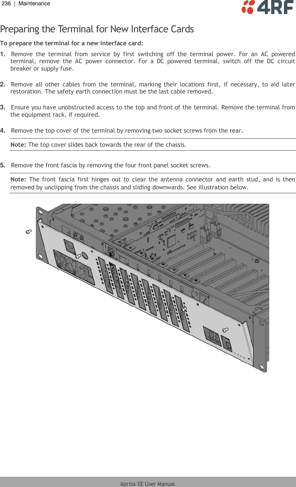 236  |  Maintenance   Aprisa XE User Manual  Preparing the Terminal for New Interface Cards To prepare the terminal for a new interface card: 1. Remove  the  terminal  from  service  by  first  switching  off  the  terminal  power.  For  an  AC  powered terminal,  remove  the  AC  power  connector.  For  a  DC  powered  terminal,  switch  off  the  DC  circuit breaker or supply fuse.  2. Remove  all other cables  from  the terminal,  marking  their  locations  first,  if  necessary,  to  aid  later restoration. The safety earth connection must be the last cable removed.  3. Ensure you have unobstructed access to the top and front of the terminal. Remove the terminal from the equipment rack, if required.  4. Remove the top cover of the terminal by removing two socket screws from the rear. Note: The top cover slides back towards the rear of the chassis.  5. Remove the front fascia by removing the four front panel socket screws. Note:  The front  fascia  first  hinges  out  to  clear the antenna  connector and  earth  stud, and  is  then removed by unclipping from the chassis and sliding downwards. See illustration below.    