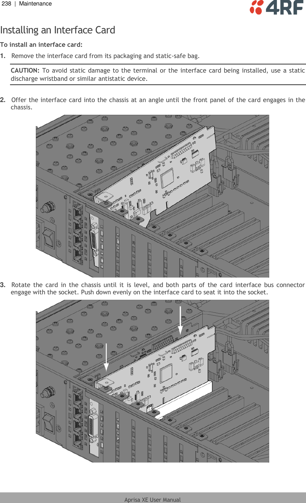 238  |  Maintenance   Aprisa XE User Manual  Installing an Interface Card To install an interface card: 1. Remove the interface card from its packaging and static-safe bag. CAUTION: To avoid static damage to the terminal or the interface card being installed, use a static discharge wristband or similar antistatic device.  2. Offer the interface card into the chassis at an angle until the front panel of the card engages in the chassis.  3. Rotate  the  card in  the chassis  until it  is level,  and both  parts of  the  card interface  bus  connector engage with the socket. Push down evenly on the interface card to seat it into the socket.   