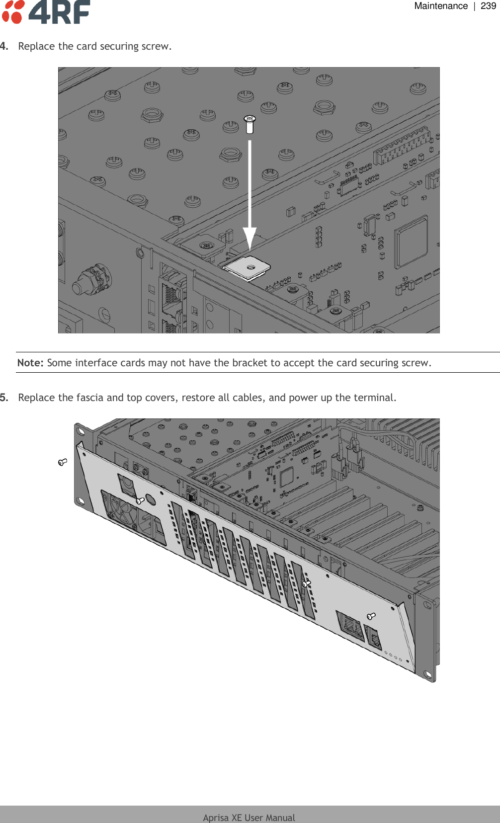  Maintenance  |  239  Aprisa XE User Manual  4. Replace the card securing screw.    Note: Some interface cards may not have the bracket to accept the card securing screw.  5. Replace the fascia and top covers, restore all cables, and power up the terminal.    