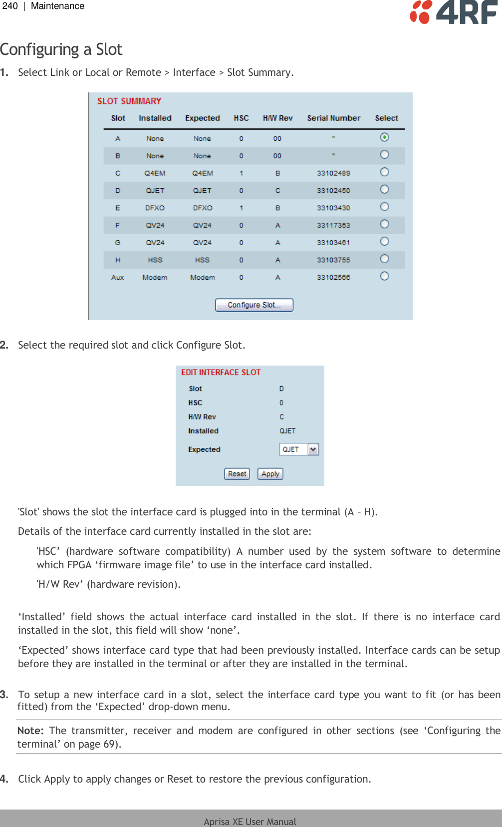 240  |  Maintenance   Aprisa XE User Manual  Configuring a Slot 1. Select Link or Local or Remote &gt; Interface &gt; Slot Summary.    2. Select the required slot and click Configure Slot.    &apos;Slot&apos; shows the slot the interface card is plugged into in the terminal (A – H). Details of the interface card currently installed in the slot are: &apos;HSC’  (hardware  software  compatibility)  A  number  used  by  the  system  software  to  determine which FPGA ‘firmware image file’ to use in the interface card installed. &apos;H/W Rev’ (hardware revision).  ‘Installed’  field  shows  the  actual  interface  card  installed  in  the  slot.  If  there  is  no  interface  card installed in the slot, this field will show ‘none’. ‘Expected’ shows interface card type that had been previously installed. Interface cards can be setup before they are installed in the terminal or after they are installed in the terminal.  3. To setup a new interface card in a slot, select the interface card type you want to fit (or has been fitted) from the ‘Expected’ drop-down menu. Note:  The transmitter,  receiver  and  modem  are configured  in  other  sections  (see  ‘Configuring  the terminal’ on page 69).  4. Click Apply to apply changes or Reset to restore the previous configuration. 