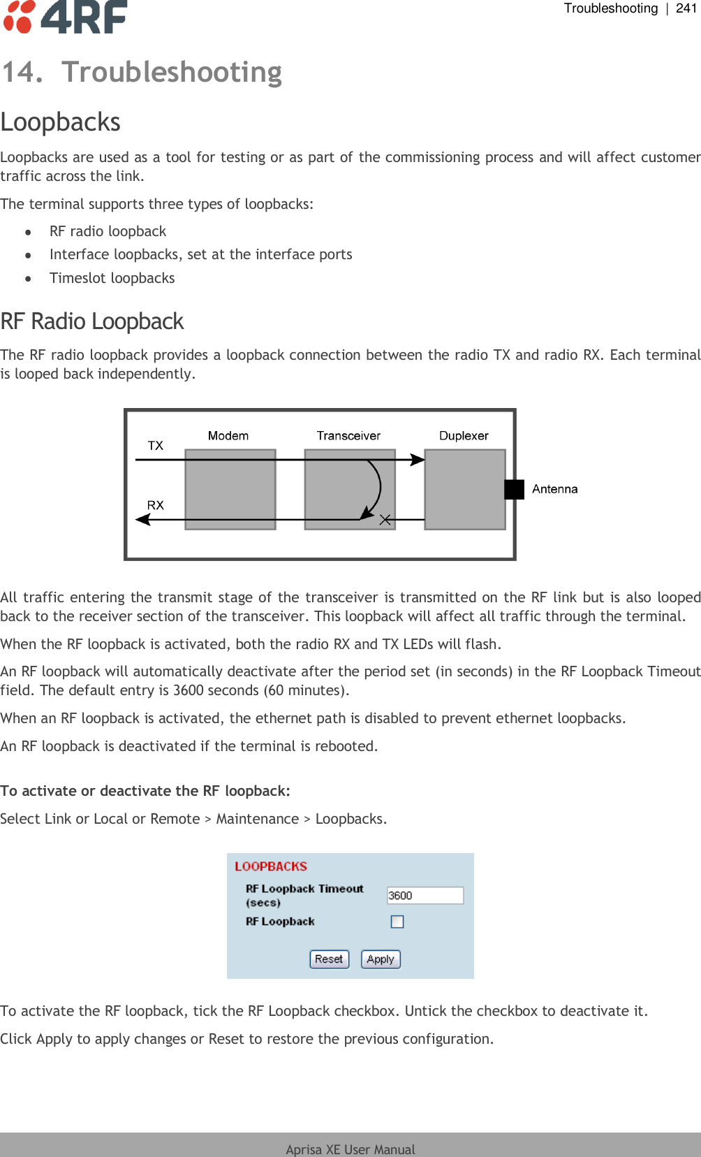  Troubleshooting  |  241  Aprisa XE User Manual  14. Troubleshooting Loopbacks Loopbacks are used as a tool for testing or as part of the commissioning process and will affect customer traffic across the link. The terminal supports three types of loopbacks:   RF radio loopback  Interface loopbacks, set at the interface ports  Timeslot loopbacks  RF Radio Loopback The RF radio loopback provides a loopback connection between the radio TX and radio RX. Each terminal is looped back independently.    All traffic entering the transmit stage of the transceiver is transmitted on the RF link but is also looped back to the receiver section of the transceiver. This loopback will affect all traffic through the terminal. When the RF loopback is activated, both the radio RX and TX LEDs will flash. An RF loopback will automatically deactivate after the period set (in seconds) in the RF Loopback Timeout field. The default entry is 3600 seconds (60 minutes). When an RF loopback is activated, the ethernet path is disabled to prevent ethernet loopbacks. An RF loopback is deactivated if the terminal is rebooted.  To activate or deactivate the RF loopback: Select Link or Local or Remote &gt; Maintenance &gt; Loopbacks.    To activate the RF loopback, tick the RF Loopback checkbox. Untick the checkbox to deactivate it. Click Apply to apply changes or Reset to restore the previous configuration. 