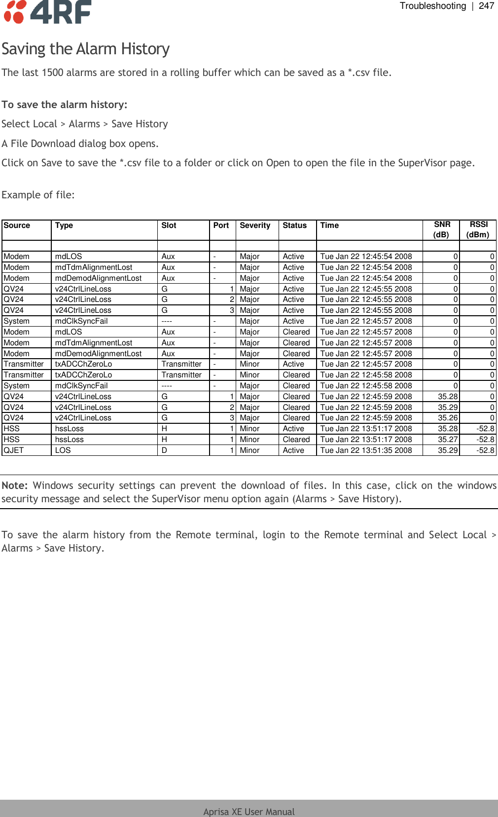  Troubleshooting  |  247  Aprisa XE User Manual  Saving the Alarm History The last 1500 alarms are stored in a rolling buffer which can be saved as a *.csv file.  To save the alarm history: Select Local &gt; Alarms &gt; Save History A File Download dialog box opens. Click on Save to save the *.csv file to a folder or click on Open to open the file in the SuperVisor page.  Example of file:  Source  Type  Slot  Port  Severity  Status  Time SNR(dB) RSSI(dBm)Modem  mdLOS  Aux  -  Major  Active  Tue Jan 22 12:45:54 2008 0 0Modem  mdTdmAlignmentLost  Aux  -  Major  Active  Tue Jan 22 12:45:54 2008 0 0Modem  mdDemodAlignmentLost  Aux  -  Major  Active  Tue Jan 22 12:45:54 2008 0 0QV24  v24CtrlLineLoss  G 1  Major  Active  Tue Jan 22 12:45:55 2008 0 0QV24  v24CtrlLineLoss  G 2  Major  Active  Tue Jan 22 12:45:55 2008 0 0QV24  v24CtrlLineLoss  G 3  Major  Active  Tue Jan 22 12:45:55 2008 0 0System  mdClkSyncFail  ----  -  Major  Active  Tue Jan 22 12:45:57 2008 0 0Modem  mdLOS  Aux  -  Major  Cleared  Tue Jan 22 12:45:57 2008 0 0Modem  mdTdmAlignmentLost  Aux  -  Major  Cleared  Tue Jan 22 12:45:57 2008 0 0Modem  mdDemodAlignmentLost  Aux  -  Major  Cleared  Tue Jan 22 12:45:57 2008 0 0Transmitter  txADCChZeroLo  Transmitter  -  Minor  Active  Tue Jan 22 12:45:57 2008 0 0Transmitter  txADCChZeroLo  Transmitter  -  Minor  Cleared  Tue Jan 22 12:45:58 2008 0 0System  mdClkSyncFail  ----  -  Major  Cleared  Tue Jan 22 12:45:58 2008 0 0QV24  v24CtrlLineLoss  G 1  Major  Cleared  Tue Jan 22 12:45:59 2008 35.28 0QV24  v24CtrlLineLoss  G 2  Major  Cleared  Tue Jan 22 12:45:59 2008 35.29 0QV24  v24CtrlLineLoss  G 3  Major  Cleared  Tue Jan 22 12:45:59 2008 35.26 0HSS  hssLoss  H 1  Minor  Active  Tue Jan 22 13:51:17 2008 35.28 -52.8HSS  hssLoss  H 1  Minor  Cleared  Tue Jan 22 13:51:17 2008 35.27 -52.8QJET  LOS  D 1  Minor  Active  Tue Jan 22 13:51:35 2008 35.29 -52.8  Note:  Windows security settings  can  prevent  the  download  of files.  In  this  case,  click on  the windows security message and select the SuperVisor menu option again (Alarms &gt; Save History).  To  save  the  alarm history from the  Remote terminal, login  to  the  Remote  terminal  and  Select  Local  &gt; Alarms &gt; Save History.  