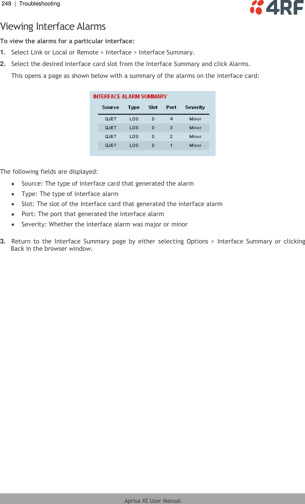 248  |  Troubleshooting   Aprisa XE User Manual  Viewing Interface Alarms To view the alarms for a particular interface: 1. Select Link or Local or Remote &gt; Interface &gt; Interface Summary. 2. Select the desired interface card slot from the Interface Summary and click Alarms. This opens a page as shown below with a summary of the alarms on the interface card:    The following fields are displayed:  Source: The type of interface card that generated the alarm  Type: The type of interface alarm  Slot: The slot of the interface card that generated the interface alarm  Port: The port that generated the interface alarm  Severity: Whether the interface alarm was major or minor  3. Return  to  the  Interface  Summary  page  by  either selecting  Options &gt;  Interface  Summary or  clicking Back in the browser window.  