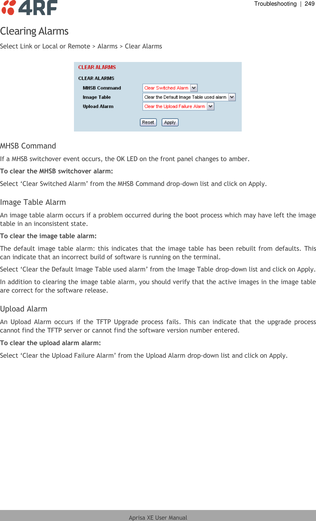  Troubleshooting  |  249  Aprisa XE User Manual  Clearing Alarms Select Link or Local or Remote &gt; Alarms &gt; Clear Alarms    MHSB Command If a MHSB switchover event occurs, the OK LED on the front panel changes to amber. To clear the MHSB switchover alarm: Select ‘Clear Switched Alarm’ from the MHSB Command drop-down list and click on Apply.  Image Table Alarm An image table alarm occurs if a problem occurred during the boot process which may have left the image table in an inconsistent state.  To clear the image table alarm: The default image table alarm: this indicates that the image table has been rebuilt from defaults. This can indicate that an incorrect build of software is running on the terminal.  Select ‘Clear the Default Image Table used alarm’ from the Image Table drop-down list and click on Apply. In addition to clearing the image table alarm, you should verify that the active images in the image table are correct for the software release.  Upload Alarm An  Upload  Alarm  occurs if  the  TFTP  Upgrade process  fails.  This  can  indicate  that  the  upgrade  process cannot find the TFTP server or cannot find the software version number entered.  To clear the upload alarm alarm: Select ‘Clear the Upload Failure Alarm’ from the Upload Alarm drop-down list and click on Apply.  