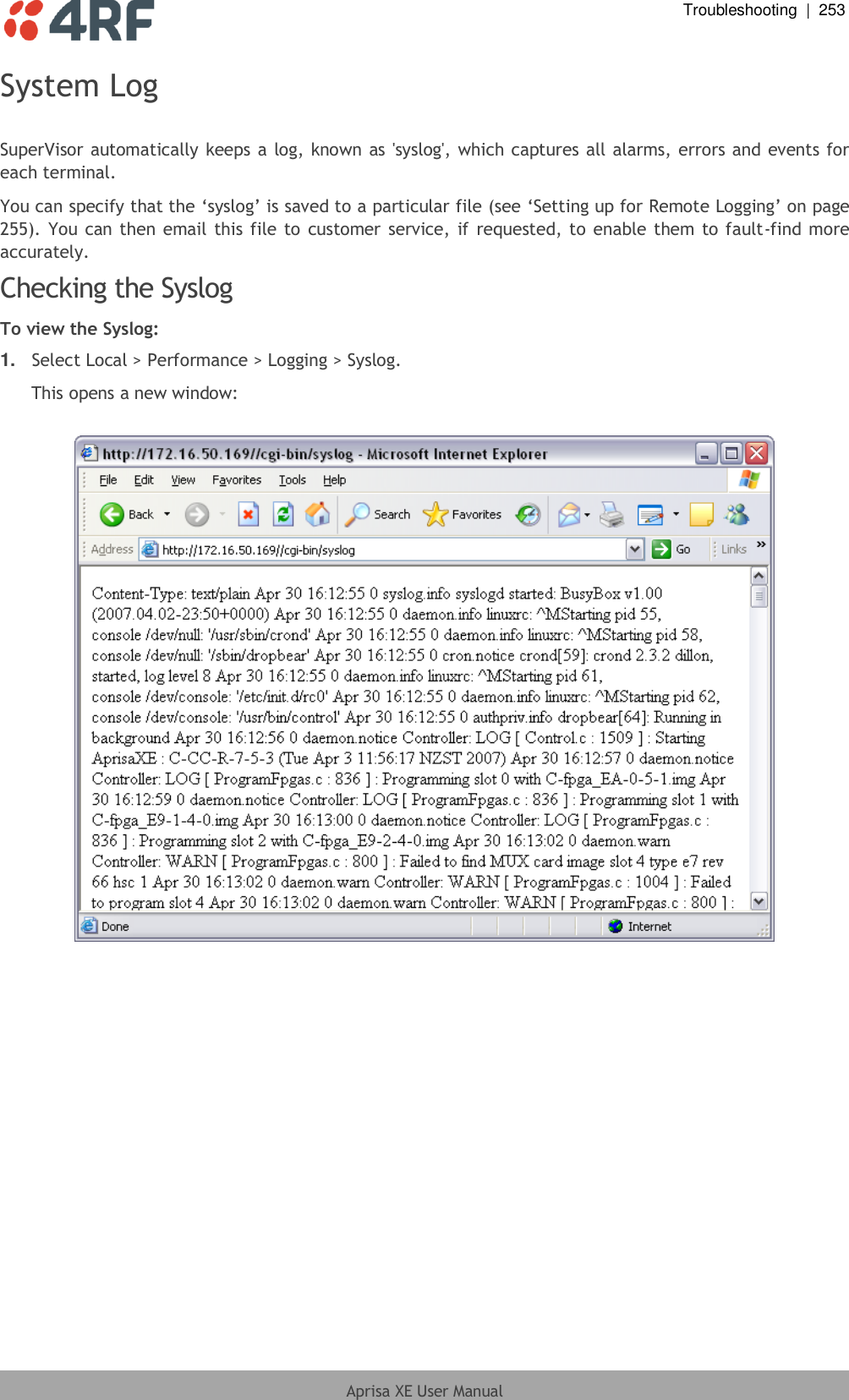  Troubleshooting  |  253  Aprisa XE User Manual  System Log  SuperVisor automatically keeps a log, known as &apos;syslog&apos;, which captures all alarms, errors and events for each terminal.  You can specify that the ‘syslog’ is saved to a particular file (see ‘Setting up for Remote Logging’ on page 255). You can then email this file to customer service, if requested, to enable them to fault-find more accurately. Checking the Syslog To view the Syslog: 1. Select Local &gt; Performance &gt; Logging &gt; Syslog. This opens a new window:    