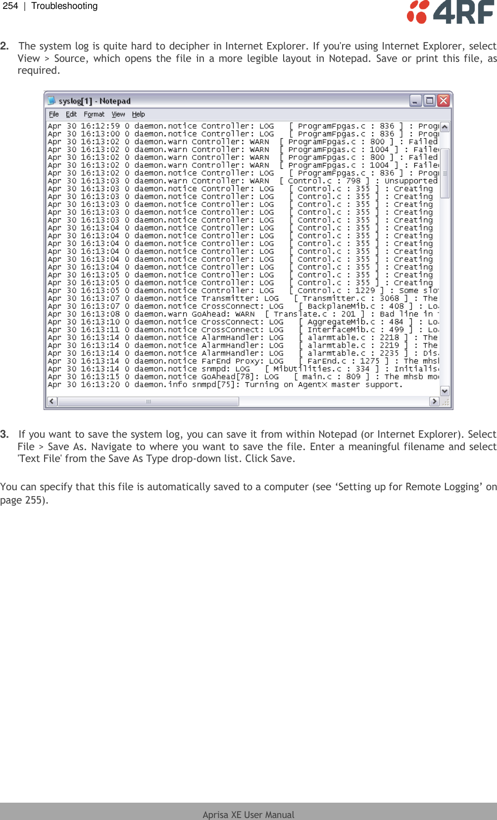 254  |  Troubleshooting   Aprisa XE User Manual  2. The system log is quite hard to decipher in Internet Explorer. If you&apos;re using Internet Explorer, select View &gt; Source, which opens the file in  a more legible layout in  Notepad. Save or print this file, as required.    3. If you want to save the system log, you can save it from within Notepad (or Internet Explorer). Select File &gt; Save As. Navigate to where you want to save the file. Enter a meaningful filename and select &apos;Text File&apos; from the Save As Type drop-down list. Click Save.  You can specify that this file is automatically saved to a computer (see ‘Setting up for Remote Logging’ on page 255).  