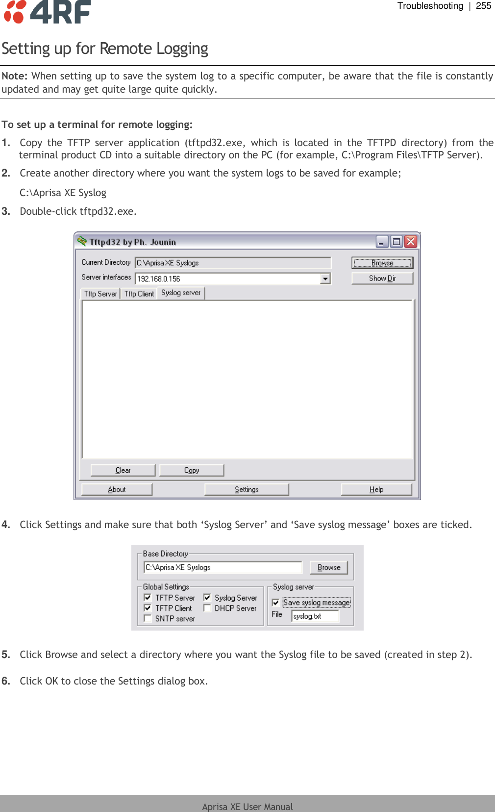  Troubleshooting  |  255  Aprisa XE User Manual  Setting up for Remote Logging Note: When setting up to save the system log to a specific computer, be aware that the file is constantly updated and may get quite large quite quickly.  To set up a terminal for remote logging: 1. Copy  the  TFTP  server  application  (tftpd32.exe,  which  is  located  in  the  TFTPD  directory)  from  the terminal product CD into a suitable directory on the PC (for example, C:\Program Files\TFTP Server). 2. Create another directory where you want the system logs to be saved for example; C:\Aprisa XE Syslog 3. Double-click tftpd32.exe.    4. Click Settings and make sure that both ‘Syslog Server’ and ‘Save syslog message’ boxes are ticked.    5. Click Browse and select a directory where you want the Syslog file to be saved (created in step 2).  6. Click OK to close the Settings dialog box. 