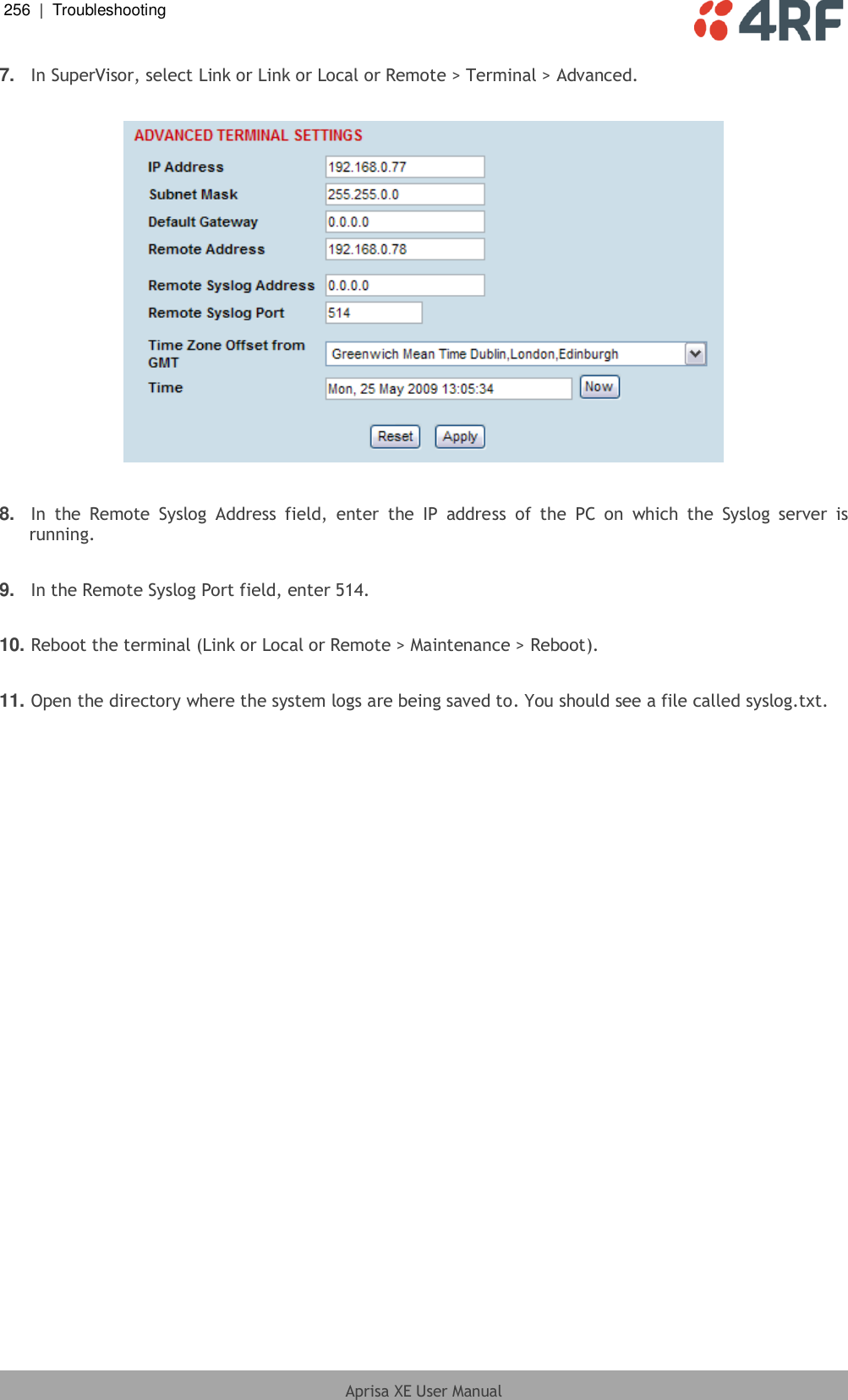 256  |  Troubleshooting   Aprisa XE User Manual  7. In SuperVisor, select Link or Link or Local or Remote &gt; Terminal &gt; Advanced.    8. In  the  Remote  Syslog  Address  field,  enter  the  IP  address  of  the  PC  on  which  the  Syslog  server  is running.  9. In the Remote Syslog Port field, enter 514.  10. Reboot the terminal (Link or Local or Remote &gt; Maintenance &gt; Reboot).   11. Open the directory where the system logs are being saved to. You should see a file called syslog.txt.  