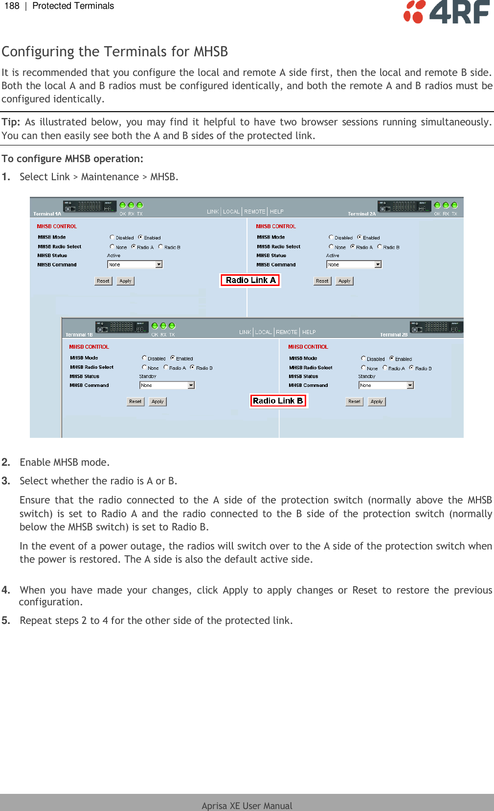 188  |  Protected Terminals   Aprisa XE User Manual  Configuring the Terminals for MHSB It is recommended that you configure the local and remote A side first, then the local and remote B side. Both the local A and B radios must be configured identically, and both the remote A and B radios must be configured identically. Tip: As illustrated below, you may find  it helpful to have two  browser sessions running simultaneously. You can then easily see both the A and B sides of the protected link. To configure MHSB operation: 1. Select Link &gt; Maintenance &gt; MHSB.    2. Enable MHSB mode. 3. Select whether the radio is A or B. Ensure  that  the  radio  connected  to  the  A  side  of  the  protection  switch  (normally  above  the  MHSB switch) is  set to  Radio A  and  the  radio connected to  the  B  side  of  the  protection  switch (normally below the MHSB switch) is set to Radio B. In the event of a power outage, the radios will switch over to the A side of the protection switch when the power is restored. The A side is also the default active side.  4. When  you  have  made your  changes,  click  Apply  to apply  changes  or  Reset  to  restore  the  previous configuration. 5. Repeat steps 2 to 4 for the other side of the protected link.  