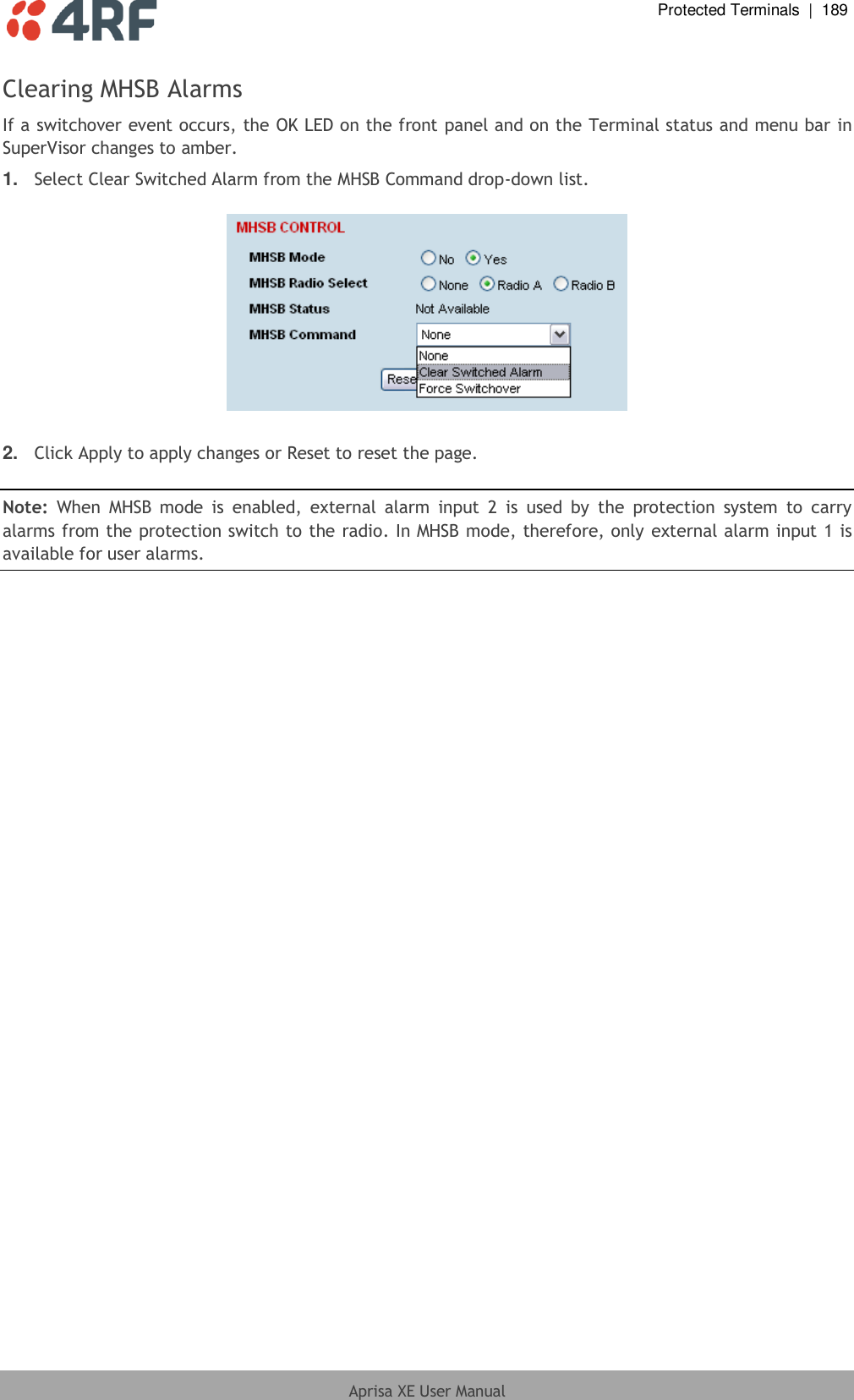  Protected Terminals  |  189  Aprisa XE User Manual  Clearing MHSB Alarms If a switchover event occurs, the OK LED on the front panel and on the Terminal status and menu bar in SuperVisor changes to amber. 1. Select Clear Switched Alarm from the MHSB Command drop-down list.    2. Click Apply to apply changes or Reset to reset the page.  Note:  When  MHSB mode  is  enabled,  external  alarm  input  2  is  used  by  the  protection  system  to  carry alarms from the protection switch to the radio. In MHSB mode, therefore, only external alarm input 1 is available for user alarms.  