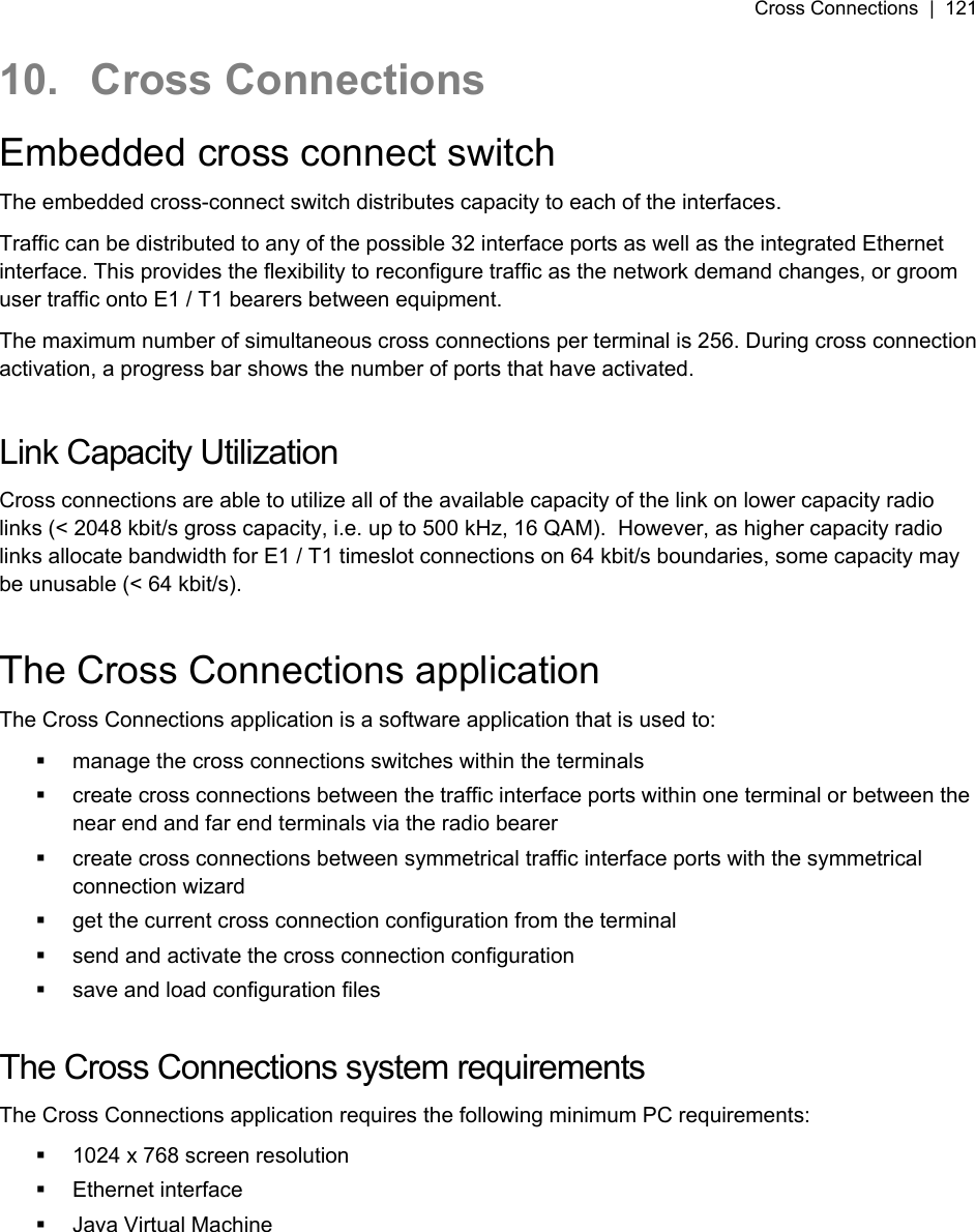 Cross Connections  |  121   10. Cross Connections Embedded cross connect switch The embedded cross-connect switch distributes capacity to each of the interfaces. Traffic can be distributed to any of the possible 32 interface ports as well as the integrated Ethernet interface. This provides the flexibility to reconfigure traffic as the network demand changes, or groom user traffic onto E1 / T1 bearers between equipment. The maximum number of simultaneous cross connections per terminal is 256. During cross connection activation, a progress bar shows the number of ports that have activated.  Link Capacity Utilization Cross connections are able to utilize all of the available capacity of the link on lower capacity radio links (&lt; 2048 kbit/s gross capacity, i.e. up to 500 kHz, 16 QAM).  However, as higher capacity radio links allocate bandwidth for E1 / T1 timeslot connections on 64 kbit/s boundaries, some capacity may be unusable (&lt; 64 kbit/s).  The Cross Connections application The Cross Connections application is a software application that is used to:   manage the cross connections switches within the terminals   create cross connections between the traffic interface ports within one terminal or between the near end and far end terminals via the radio bearer   create cross connections between symmetrical traffic interface ports with the symmetrical connection wizard   get the current cross connection configuration from the terminal   send and activate the cross connection configuration   save and load configuration files  The Cross Connections system requirements The Cross Connections application requires the following minimum PC requirements:   1024 x 768 screen resolution  Ethernet interface  Java Virtual Machine  