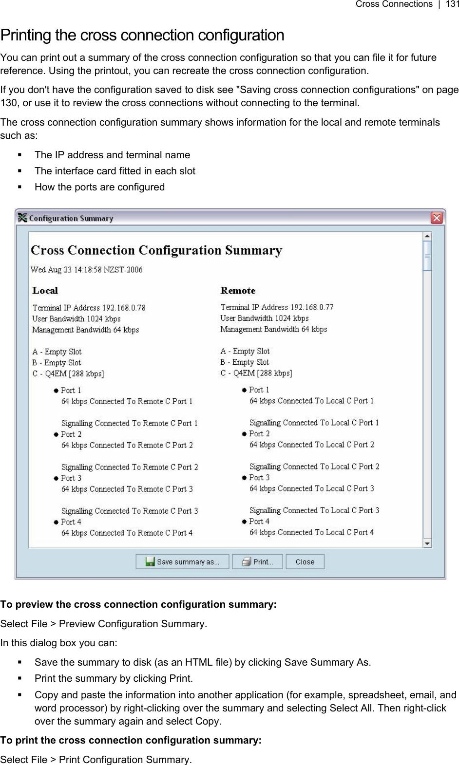 Cross Connections  |  131   Printing the cross connection configuration You can print out a summary of the cross connection configuration so that you can file it for future reference. Using the printout, you can recreate the cross connection configuration. If you don&apos;t have the configuration saved to disk see &quot;Saving cross connection configurations&quot; on page 130, or use it to review the cross connections without connecting to the terminal. The cross connection configuration summary shows information for the local and remote terminals such as:   The IP address and terminal name   The interface card fitted in each slot   How the ports are configured    To preview the cross connection configuration summary: Select File &gt; Preview Configuration Summary. In this dialog box you can:   Save the summary to disk (as an HTML file) by clicking Save Summary As.   Print the summary by clicking Print.   Copy and paste the information into another application (for example, spreadsheet, email, and word processor) by right-clicking over the summary and selecting Select All. Then right-click over the summary again and select Copy. To print the cross connection configuration summary: Select File &gt; Print Configuration Summary.  