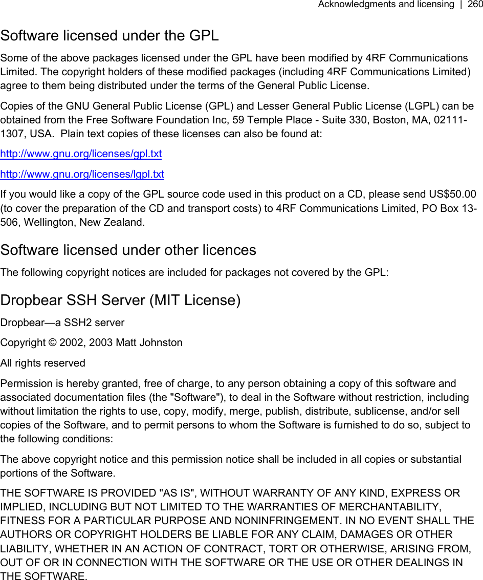 Acknowledgments and licensing  |  260   Software licensed under the GPL Some of the above packages licensed under the GPL have been modified by 4RF Communications Limited. The copyright holders of these modified packages (including 4RF Communications Limited) agree to them being distributed under the terms of the General Public License. Copies of the GNU General Public License (GPL) and Lesser General Public License (LGPL) can be obtained from the Free Software Foundation Inc, 59 Temple Place - Suite 330, Boston, MA, 02111-1307, USA.  Plain text copies of these licenses can also be found at: http://www.gnu.org/licenses/gpl.txt http://www.gnu.org/licenses/lgpl.txt If you would like a copy of the GPL source code used in this product on a CD, please send US$50.00 (to cover the preparation of the CD and transport costs) to 4RF Communications Limited, PO Box 13-506, Wellington, New Zealand. Software licensed under other licences The following copyright notices are included for packages not covered by the GPL: Dropbear SSH Server (MIT License) Dropbear—a SSH2 server Copyright © 2002, 2003 Matt Johnston All rights reserved Permission is hereby granted, free of charge, to any person obtaining a copy of this software and associated documentation files (the &quot;Software&quot;), to deal in the Software without restriction, including without limitation the rights to use, copy, modify, merge, publish, distribute, sublicense, and/or sell copies of the Software, and to permit persons to whom the Software is furnished to do so, subject to the following conditions: The above copyright notice and this permission notice shall be included in all copies or substantial portions of the Software. THE SOFTWARE IS PROVIDED &quot;AS IS&quot;, WITHOUT WARRANTY OF ANY KIND, EXPRESS OR IMPLIED, INCLUDING BUT NOT LIMITED TO THE WARRANTIES OF MERCHANTABILITY, FITNESS FOR A PARTICULAR PURPOSE AND NONINFRINGEMENT. IN NO EVENT SHALL THE AUTHORS OR COPYRIGHT HOLDERS BE LIABLE FOR ANY CLAIM, DAMAGES OR OTHER LIABILITY, WHETHER IN AN ACTION OF CONTRACT, TORT OR OTHERWISE, ARISING FROM, OUT OF OR IN CONNECTION WITH THE SOFTWARE OR THE USE OR OTHER DEALINGS IN THE SOFTWARE. 