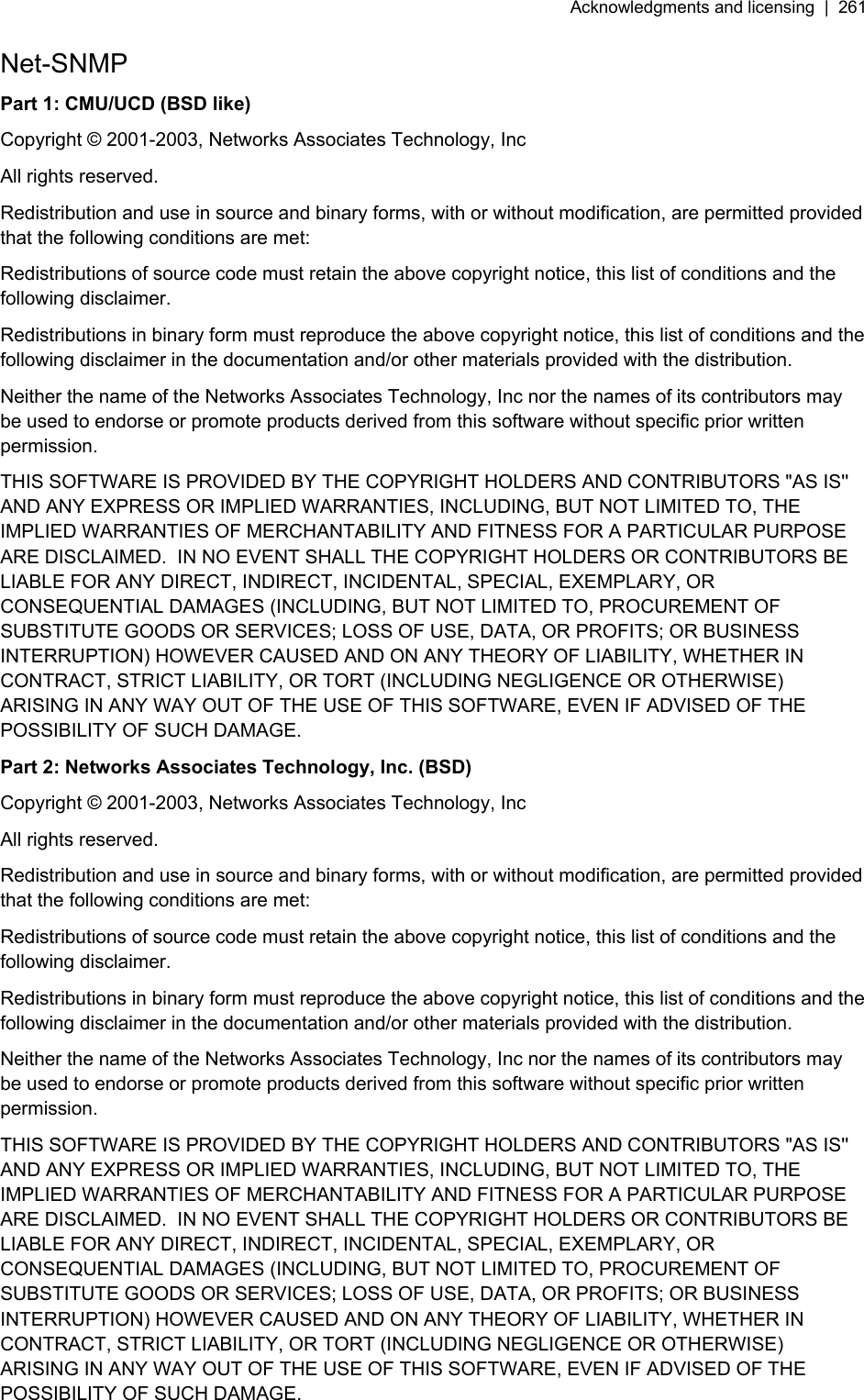 Acknowledgments and licensing  |  261   Net-SNMP Part 1: CMU/UCD (BSD like) Copyright © 2001-2003, Networks Associates Technology, Inc All rights reserved. Redistribution and use in source and binary forms, with or without modification, are permitted provided that the following conditions are met: Redistributions of source code must retain the above copyright notice, this list of conditions and the following disclaimer. Redistributions in binary form must reproduce the above copyright notice, this list of conditions and the following disclaimer in the documentation and/or other materials provided with the distribution. Neither the name of the Networks Associates Technology, Inc nor the names of its contributors may be used to endorse or promote products derived from this software without specific prior written permission. THIS SOFTWARE IS PROVIDED BY THE COPYRIGHT HOLDERS AND CONTRIBUTORS &quot;AS IS&apos;&apos; AND ANY EXPRESS OR IMPLIED WARRANTIES, INCLUDING, BUT NOT LIMITED TO, THE IMPLIED WARRANTIES OF MERCHANTABILITY AND FITNESS FOR A PARTICULAR PURPOSE ARE DISCLAIMED.  IN NO EVENT SHALL THE COPYRIGHT HOLDERS OR CONTRIBUTORS BE LIABLE FOR ANY DIRECT, INDIRECT, INCIDENTAL, SPECIAL, EXEMPLARY, OR CONSEQUENTIAL DAMAGES (INCLUDING, BUT NOT LIMITED TO, PROCUREMENT OF SUBSTITUTE GOODS OR SERVICES; LOSS OF USE, DATA, OR PROFITS; OR BUSINESS INTERRUPTION) HOWEVER CAUSED AND ON ANY THEORY OF LIABILITY, WHETHER IN CONTRACT, STRICT LIABILITY, OR TORT (INCLUDING NEGLIGENCE OR OTHERWISE) ARISING IN ANY WAY OUT OF THE USE OF THIS SOFTWARE, EVEN IF ADVISED OF THE POSSIBILITY OF SUCH DAMAGE. Part 2: Networks Associates Technology, Inc. (BSD) Copyright © 2001-2003, Networks Associates Technology, Inc All rights reserved. Redistribution and use in source and binary forms, with or without modification, are permitted provided that the following conditions are met: Redistributions of source code must retain the above copyright notice, this list of conditions and the following disclaimer. Redistributions in binary form must reproduce the above copyright notice, this list of conditions and the following disclaimer in the documentation and/or other materials provided with the distribution. Neither the name of the Networks Associates Technology, Inc nor the names of its contributors may be used to endorse or promote products derived from this software without specific prior written permission. THIS SOFTWARE IS PROVIDED BY THE COPYRIGHT HOLDERS AND CONTRIBUTORS &quot;AS IS&apos;&apos; AND ANY EXPRESS OR IMPLIED WARRANTIES, INCLUDING, BUT NOT LIMITED TO, THE IMPLIED WARRANTIES OF MERCHANTABILITY AND FITNESS FOR A PARTICULAR PURPOSE ARE DISCLAIMED.  IN NO EVENT SHALL THE COPYRIGHT HOLDERS OR CONTRIBUTORS BE LIABLE FOR ANY DIRECT, INDIRECT, INCIDENTAL, SPECIAL, EXEMPLARY, OR CONSEQUENTIAL DAMAGES (INCLUDING, BUT NOT LIMITED TO, PROCUREMENT OF SUBSTITUTE GOODS OR SERVICES; LOSS OF USE, DATA, OR PROFITS; OR BUSINESS INTERRUPTION) HOWEVER CAUSED AND ON ANY THEORY OF LIABILITY, WHETHER IN CONTRACT, STRICT LIABILITY, OR TORT (INCLUDING NEGLIGENCE OR OTHERWISE) ARISING IN ANY WAY OUT OF THE USE OF THIS SOFTWARE, EVEN IF ADVISED OF THE POSSIBILITY OF SUCH DAMAGE. 