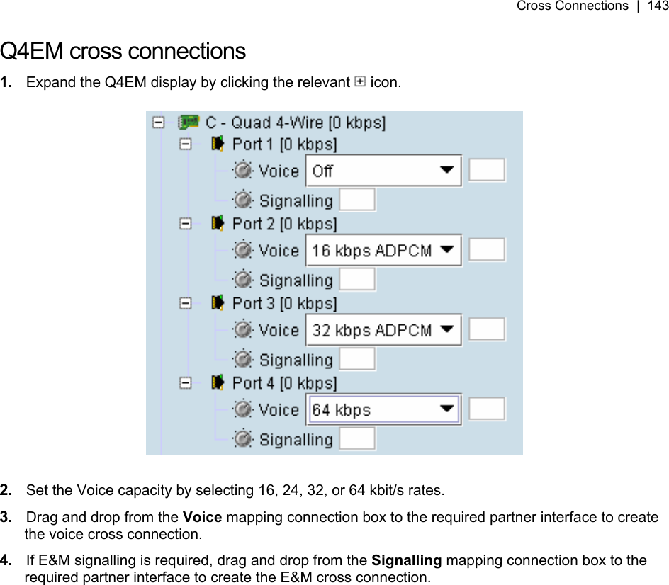 Cross Connections  |  143   Q4EM cross connections 1.  Expand the Q4EM display by clicking the relevant   icon.    2.  Set the Voice capacity by selecting 16, 24, 32, or 64 kbit/s rates. 3.  Drag and drop from the Voice mapping connection box to the required partner interface to create the voice cross connection. 4.  If E&amp;M signalling is required, drag and drop from the Signalling mapping connection box to the required partner interface to create the E&amp;M cross connection.  