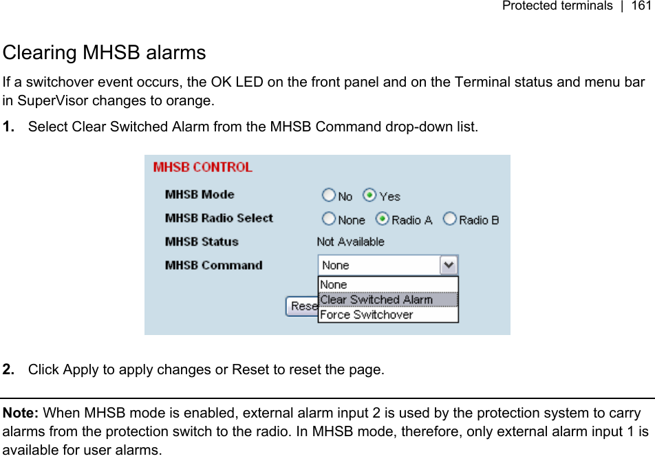 Protected terminals  |  161   Clearing MHSB alarms If a switchover event occurs, the OK LED on the front panel and on the Terminal status and menu bar in SuperVisor changes to orange. 1.  Select Clear Switched Alarm from the MHSB Command drop-down list.    2.  Click Apply to apply changes or Reset to reset the page.  Note: When MHSB mode is enabled, external alarm input 2 is used by the protection system to carry alarms from the protection switch to the radio. In MHSB mode, therefore, only external alarm input 1 is available for user alarms.  
