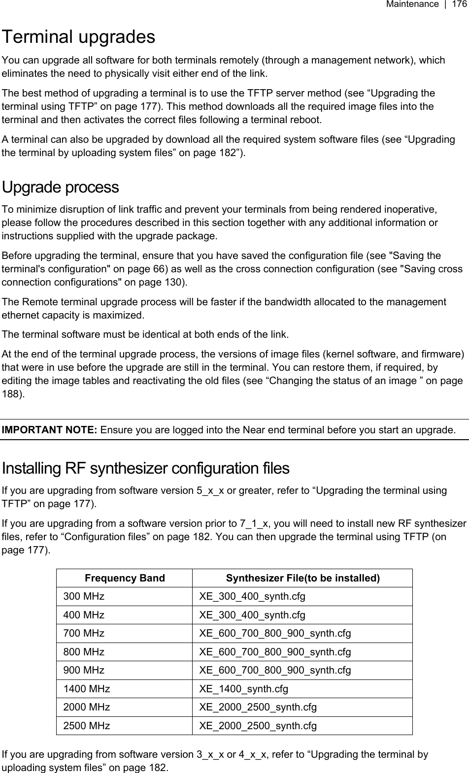 Maintenance  |  176   Terminal upgrades You can upgrade all software for both terminals remotely (through a management network), which eliminates the need to physically visit either end of the link. The best method of upgrading a terminal is to use the TFTP server method (see “Upgrading the terminal using TFTP” on page 177). This method downloads all the required image files into the terminal and then activates the correct files following a terminal reboot. A terminal can also be upgraded by download all the required system software files (see “Upgrading the terminal by uploading system files” on page 182”).  Upgrade process To minimize disruption of link traffic and prevent your terminals from being rendered inoperative, please follow the procedures described in this section together with any additional information or instructions supplied with the upgrade package. Before upgrading the terminal, ensure that you have saved the configuration file (see &quot;Saving the terminal&apos;s configuration&quot; on page 66) as well as the cross connection configuration (see &quot;Saving cross connection configurations&quot; on page 130). The Remote terminal upgrade process will be faster if the bandwidth allocated to the management ethernet capacity is maximized. The terminal software must be identical at both ends of the link. At the end of the terminal upgrade process, the versions of image files (kernel software, and firmware) that were in use before the upgrade are still in the terminal. You can restore them, if required, by editing the image tables and reactivating the old files (see “Changing the status of an image ” on page 188).  IMPORTANT NOTE: Ensure you are logged into the Near end terminal before you start an upgrade.  Installing RF synthesizer configuration files If you are upgrading from software version 5_x_x or greater, refer to “Upgrading the terminal using TFTP” on page 177). If you are upgrading from a software version prior to 7_1_x, you will need to install new RF synthesizer files, refer to “Configuration files” on page 182. You can then upgrade the terminal using TFTP (on page 177).  Frequency Band  Synthesizer File(to be installed) 300 MHz  XE_300_400_synth.cfg 400 MHz  XE_300_400_synth.cfg 700 MHz  XE_600_700_800_900_synth.cfg 800 MHz  XE_600_700_800_900_synth.cfg 900 MHz  XE_600_700_800_900_synth.cfg 1400 MHz  XE_1400_synth.cfg 2000 MHz  XE_2000_2500_synth.cfg 2500 MHz  XE_2000_2500_synth.cfg  If you are upgrading from software version 3_x_x or 4_x_x, refer to “Upgrading the terminal by uploading system files” on page 182.  