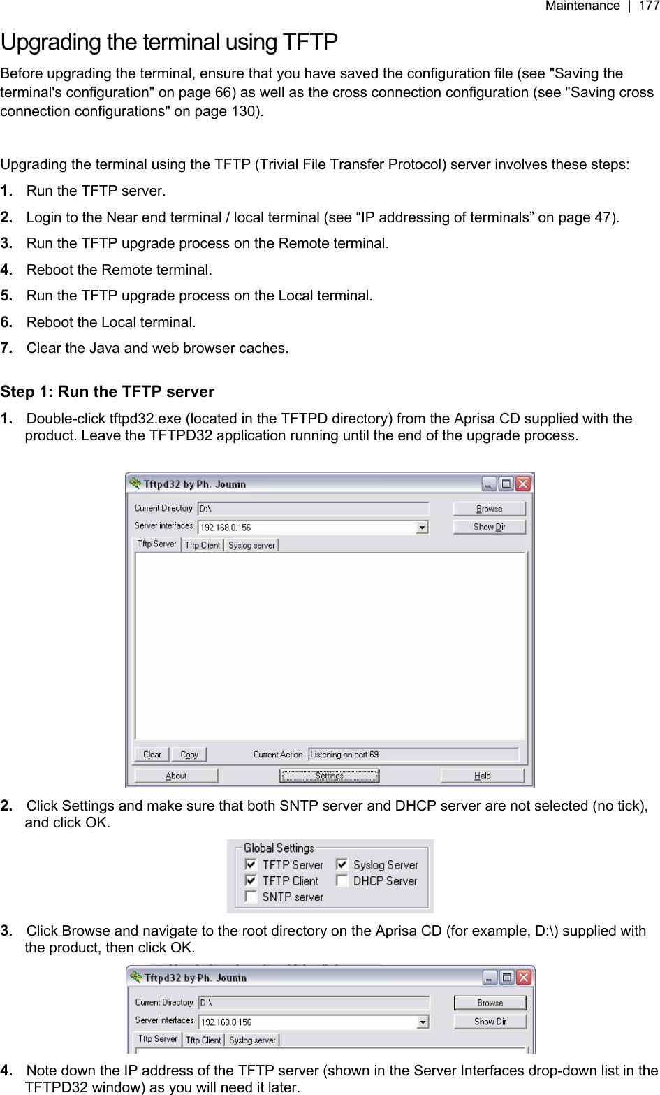Maintenance  |  177   Upgrading the terminal using TFTP Before upgrading the terminal, ensure that you have saved the configuration file (see &quot;Saving the terminal&apos;s configuration&quot; on page 66) as well as the cross connection configuration (see &quot;Saving cross connection configurations&quot; on page 130).  Upgrading the terminal using the TFTP (Trivial File Transfer Protocol) server involves these steps: 1.  Run the TFTP server. 2.  Login to the Near end terminal / local terminal (see “IP addressing of terminals” on page 47). 3.  Run the TFTP upgrade process on the Remote terminal. 4.  Reboot the Remote terminal. 5.  Run the TFTP upgrade process on the Local terminal. 6.  Reboot the Local terminal. 7.  Clear the Java and web browser caches.  Step 1: Run the TFTP server 1.  Double-click tftpd32.exe (located in the TFTPD directory) from the Aprisa CD supplied with the product. Leave the TFTPD32 application running until the end of the upgrade process.   2.  Click Settings and make sure that both SNTP server and DHCP server are not selected (no tick), and click OK.  3.  Click Browse and navigate to the root directory on the Aprisa CD (for example, D:\) supplied with the product, then click OK.  4.  Note down the IP address of the TFTP server (shown in the Server Interfaces drop-down list in the TFTPD32 window) as you will need it later. 