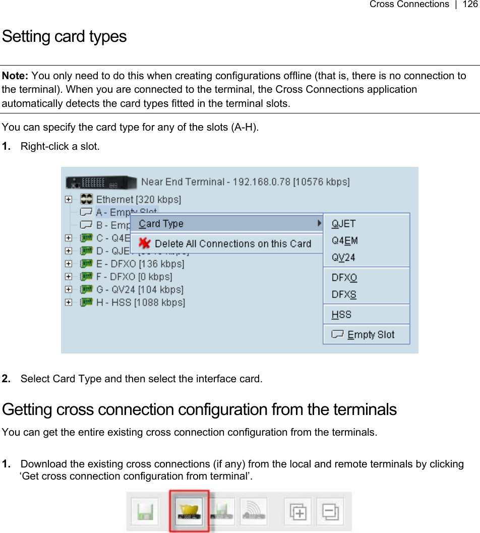Cross Connections  |  126   Setting card types  Note: You only need to do this when creating configurations offline (that is, there is no connection to the terminal). When you are connected to the terminal, the Cross Connections application automatically detects the card types fitted in the terminal slots. You can specify the card type for any of the slots (A-H).  1.  Right-click a slot.    2.  Select Card Type and then select the interface card.  Getting cross connection configuration from the terminals You can get the entire existing cross connection configuration from the terminals.   1.  Download the existing cross connections (if any) from the local and remote terminals by clicking ‘Get cross connection configuration from terminal’.    