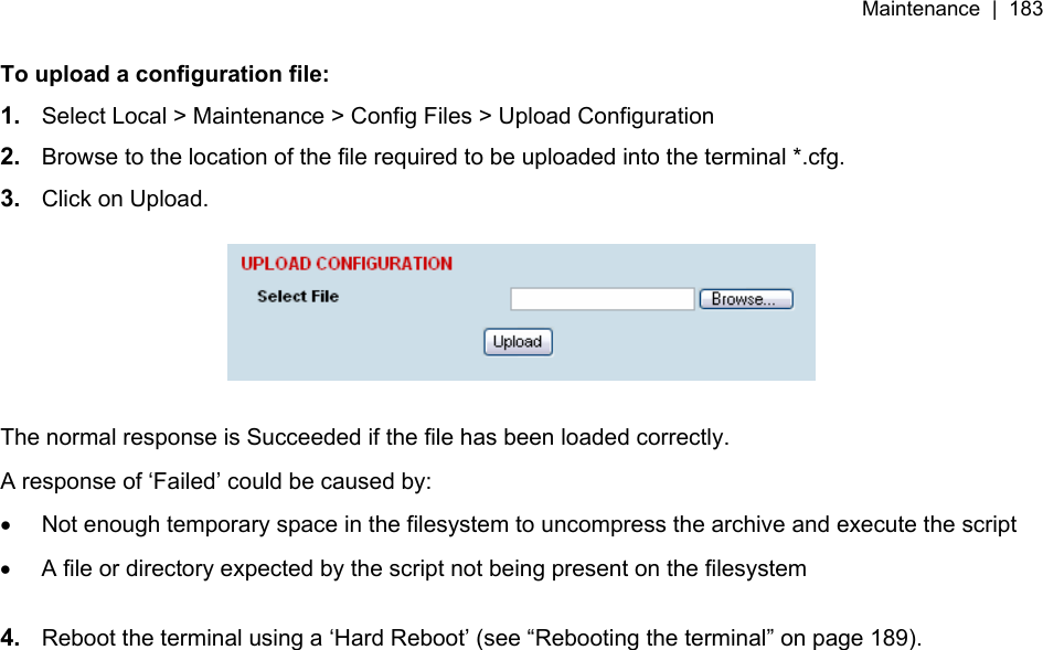 Maintenance  |  183   To upload a configuration file: 1.  Select Local &gt; Maintenance &gt; Config Files &gt; Upload Configuration 2.  Browse to the location of the file required to be uploaded into the terminal *.cfg. 3.  Click on Upload.    The normal response is Succeeded if the file has been loaded correctly. A response of ‘Failed’ could be caused by: •  Not enough temporary space in the filesystem to uncompress the archive and execute the script •  A file or directory expected by the script not being present on the filesystem  4.  Reboot the terminal using a ‘Hard Reboot’ (see “Rebooting the terminal” on page 189).  