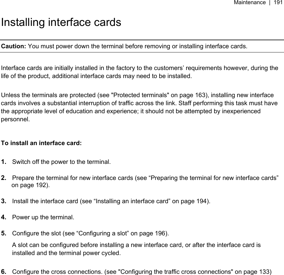 Maintenance  |  191   Installing interface cards  Caution: You must power down the terminal before removing or installing interface cards.  Interface cards are initially installed in the factory to the customers’ requirements however, during the life of the product, additional interface cards may need to be installed.   Unless the terminals are protected (see &quot;Protected terminals&quot; on page 163), installing new interface cards involves a substantial interruption of traffic across the link. Staff performing this task must have the appropriate level of education and experience; it should not be attempted by inexperienced personnel.   To install an interface card:  1.  Switch off the power to the terminal.  2.  Prepare the terminal for new interface cards (see “Preparing the terminal for new interface cards” on page 192).  3.  Install the interface card (see “Installing an interface card” on page 194).  4.  Power up the terminal.  5.  Configure the slot (see “Configuring a slot” on page 196). A slot can be configured before installing a new interface card, or after the interface card is installed and the terminal power cycled.  6.  Configure the cross connections. (see &quot;Configuring the traffic cross connections&quot; on page 133)  