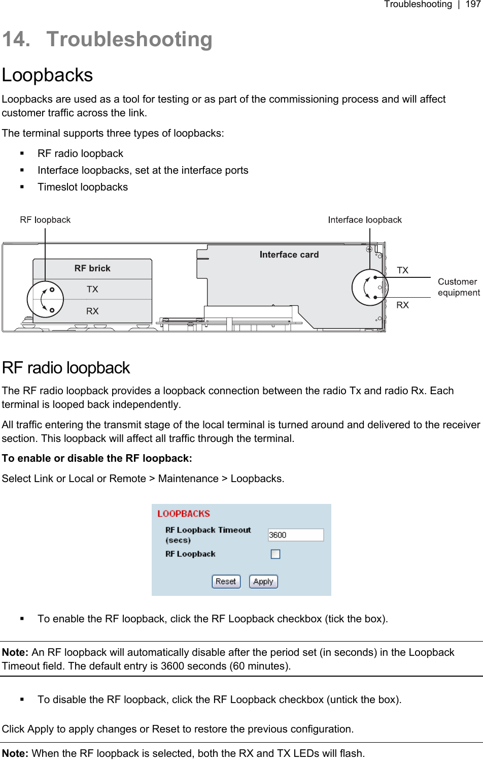 Troubleshooting  |  197   14. Troubleshooting Loopbacks Loopbacks are used as a tool for testing or as part of the commissioning process and will affect customer traffic across the link. The terminal supports three types of loopbacks:    RF radio loopback   Interface loopbacks, set at the interface ports  Timeslot loopbacks    RF radio loopback The RF radio loopback provides a loopback connection between the radio Tx and radio Rx. Each terminal is looped back independently. All traffic entering the transmit stage of the local terminal is turned around and delivered to the receiver section. This loopback will affect all traffic through the terminal. To enable or disable the RF loopback: Select Link or Local or Remote &gt; Maintenance &gt; Loopbacks.      To enable the RF loopback, click the RF Loopback checkbox (tick the box).  Note: An RF loopback will automatically disable after the period set (in seconds) in the Loopback Timeout field. The default entry is 3600 seconds (60 minutes).    To disable the RF loopback, click the RF Loopback checkbox (untick the box).  Click Apply to apply changes or Reset to restore the previous configuration. Note: When the RF loopback is selected, both the RX and TX LEDs will flash. 