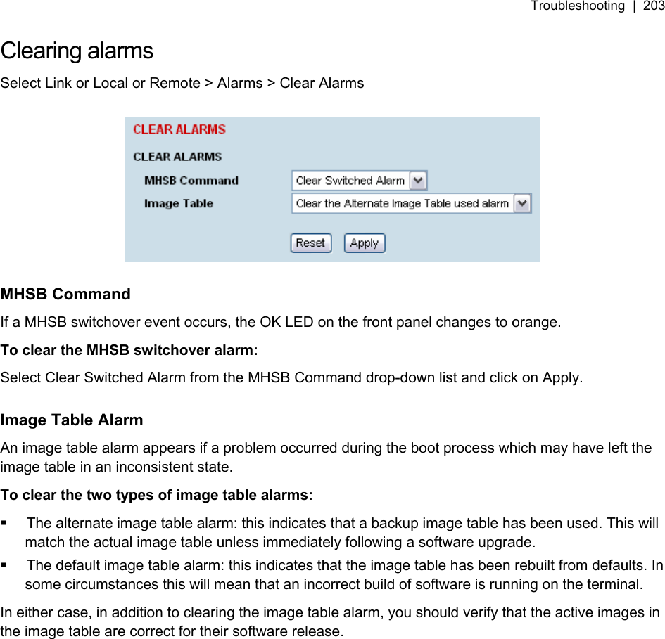 Troubleshooting  |  203   Clearing alarms Select Link or Local or Remote &gt; Alarms &gt; Clear Alarms    MHSB Command If a MHSB switchover event occurs, the OK LED on the front panel changes to orange. To clear the MHSB switchover alarm: Select Clear Switched Alarm from the MHSB Command drop-down list and click on Apply.  Image Table Alarm An image table alarm appears if a problem occurred during the boot process which may have left the image table in an inconsistent state.  To clear the two types of image table alarms:   The alternate image table alarm: this indicates that a backup image table has been used. This will match the actual image table unless immediately following a software upgrade.    The default image table alarm: this indicates that the image table has been rebuilt from defaults. In some circumstances this will mean that an incorrect build of software is running on the terminal.  In either case, in addition to clearing the image table alarm, you should verify that the active images in the image table are correct for their software release. 
