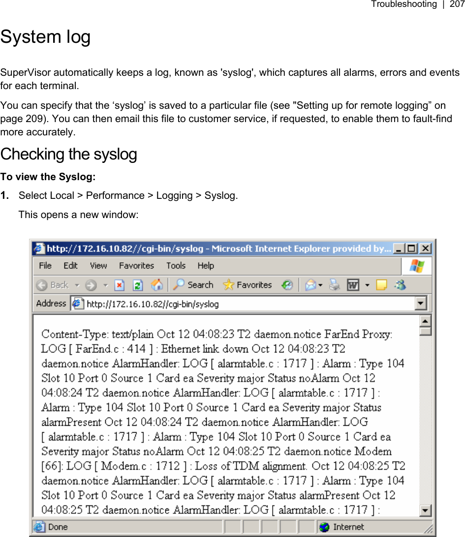Troubleshooting  |  207   System log  SuperVisor automatically keeps a log, known as &apos;syslog&apos;, which captures all alarms, errors and events for each terminal.  You can specify that the ‘syslog’ is saved to a particular file (see &quot;6Setting up for remote logging” on page 209). You can then email this file to customer service, if requested, to enable them to fault-find more accurately. Checking the syslog To view the Syslog: 1.  Select Local &gt; Performance &gt; Logging &gt; Syslog. This opens a new window:    