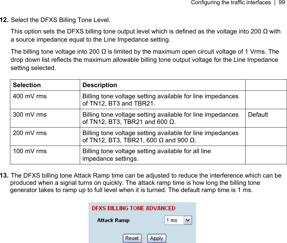 Configuring the traffic interfaces  |  99   12. Select the DFXS Billing Tone Level. This option sets the DFXS billing tone output level which is defined as the voltage into 200  with a source impedance equal to the Line Impedance setting. The billing tone voltage into 200  is limited by the maximum open circuit voltage of 1 Vrms. The drop down list reflects the maximum allowable billing tone output voltage for the Line Impedance setting selected.  Selection Description   400 mV rms  Billing tone voltage setting available for line impedances of TN12, BT3 and TBR21.  300 mV rms  Billing tone voltage setting available for line impedances of TN12, BT3, TBR21 and 600 . Default 200 mV rms  Billing tone voltage setting available for line impedances of TN12, BT3, TBR21, 600  and 900 .  100 mV rms  Billing tone voltage setting available for all line impedance settings.   13. The DFXS billing tone Attack Ramp time can be adjusted to reduce the interference which can be produced when a signal turns on quickly. The attack ramp time is how long the billing tone generator takes to ramp up to full level when it is turned. The default ramp time is 1 ms.    