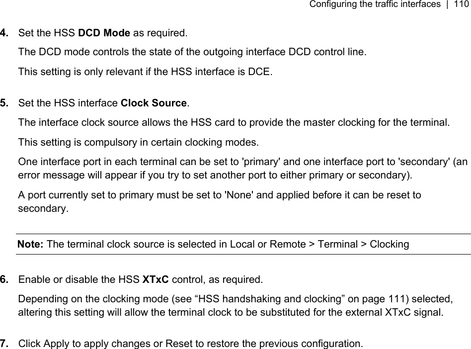 Configuring the traffic interfaces  |  110   4.  Set the HSS DCD Mode as required. The DCD mode controls the state of the outgoing interface DCD control line. This setting is only relevant if the HSS interface is DCE.   5.  Set the HSS interface Clock Source.  The interface clock source allows the HSS card to provide the master clocking for the terminal. This setting is compulsory in certain clocking modes. One interface port in each terminal can be set to &apos;primary&apos; and one interface port to &apos;secondary&apos; (an error message will appear if you try to set another port to either primary or secondary). A port currently set to primary must be set to &apos;None&apos; and applied before it can be reset to secondary.   Note: The terminal clock source is selected in Local or Remote &gt; Terminal &gt; Clocking  6.  Enable or disable the HSS XTxC control, as required.  Depending on the clocking mode (see “HSS handshaking and clocking” on page 111) selected, altering this setting will allow the terminal clock to be substituted for the external XTxC signal.   7.  Click Apply to apply changes or Reset to restore the previous configuration.  