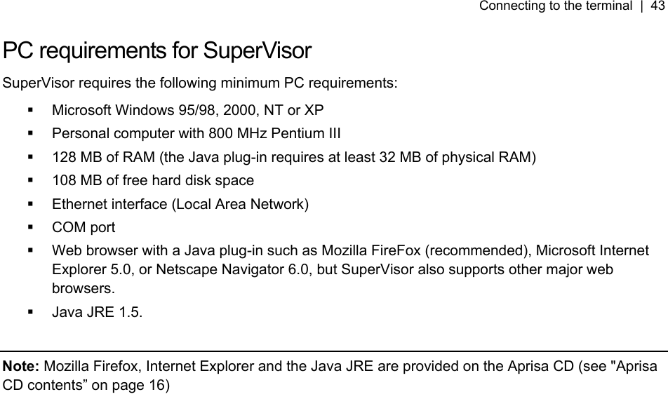 Connecting to the terminal  |  43   PC requirements for SuperVisor SuperVisor requires the following minimum PC requirements:   Microsoft Windows 95/98, 2000, NT or XP   Personal computer with 800 MHz Pentium III   128 MB of RAM (the Java plug-in requires at least 32 MB of physical RAM)   108 MB of free hard disk space   Ethernet interface (Local Area Network)  COM port   Web browser with a Java plug-in such as Mozilla FireFox (recommended), Microsoft Internet Explorer 5.0, or Netscape Navigator 6.0, but SuperVisor also supports other major web browsers.   Java JRE 1.5.   Note: Mozilla Firefox, Internet Explorer and the Java JRE are provided on the Aprisa CD (see &quot;5Aprisa CD contents” on page 16)   