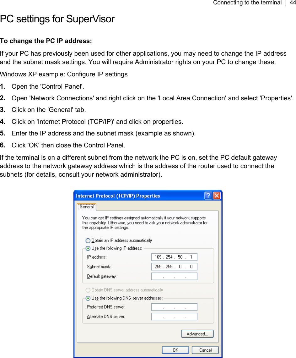 Connecting to the terminal  |  44   PC settings for SuperVisor  To change the PC IP address: If your PC has previously been used for other applications, you may need to change the IP address and the subnet mask settings. You will require Administrator rights on your PC to change these. Windows XP example: Configure IP settings 1.  Open the &apos;Control Panel&apos;. 2.  Open &apos;Network Connections&apos; and right click on the &apos;Local Area Connection&apos; and select &apos;Properties&apos;.  3.  Click on the &apos;General&apos; tab.  4.  Click on &apos;Internet Protocol (TCP/IP)&apos; and click on properties. 5.  Enter the IP address and the subnet mask (example as shown). 6.  Click &apos;OK&apos; then close the Control Panel. If the terminal is on a different subnet from the network the PC is on, set the PC default gateway address to the network gateway address which is the address of the router used to connect the subnets (for details, consult your network administrator).   