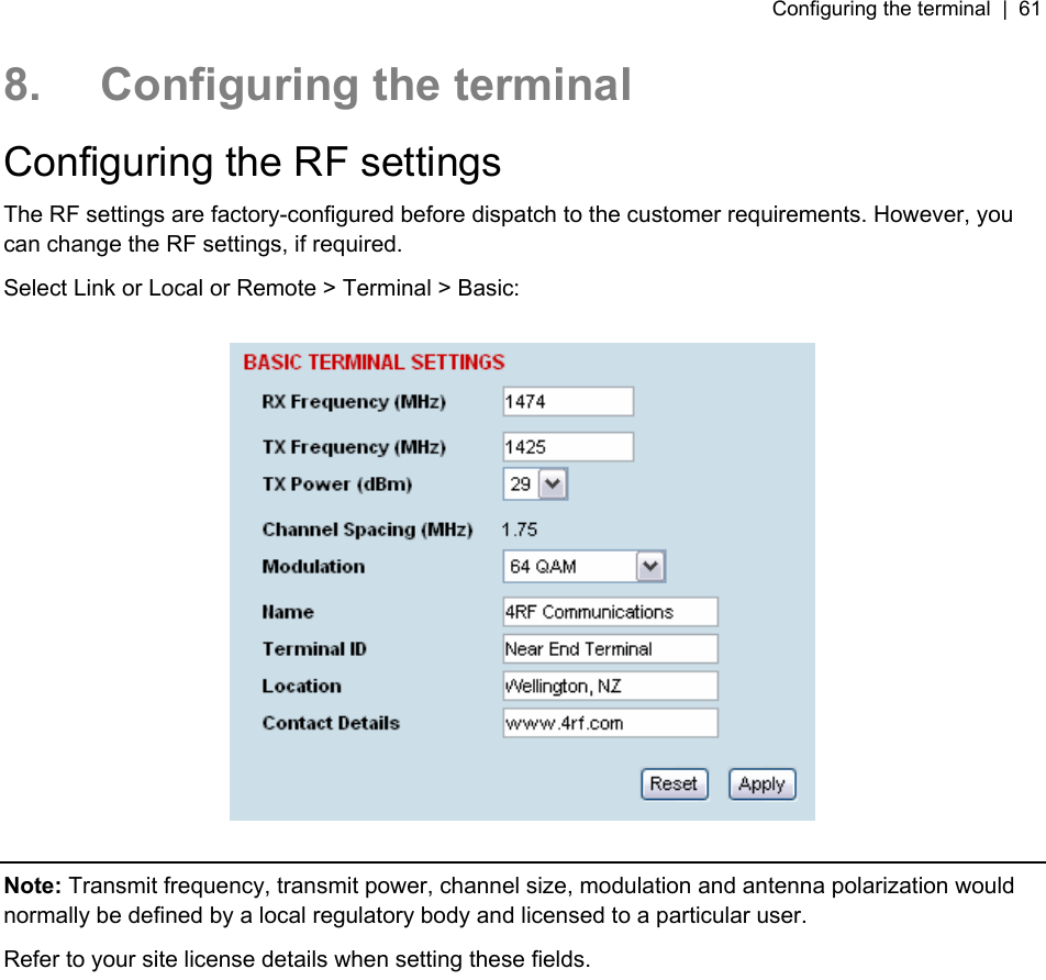 Configuring the terminal  |  61   8.  Configuring the terminal Configuring the RF settings The RF settings are factory-configured before dispatch to the customer requirements. However, you can change the RF settings, if required. Select Link or Local or Remote &gt; Terminal &gt; Basic:    Note: Transmit frequency, transmit power, channel size, modulation and antenna polarization would normally be defined by a local regulatory body and licensed to a particular user. Refer to your site license details when setting these fields.  
