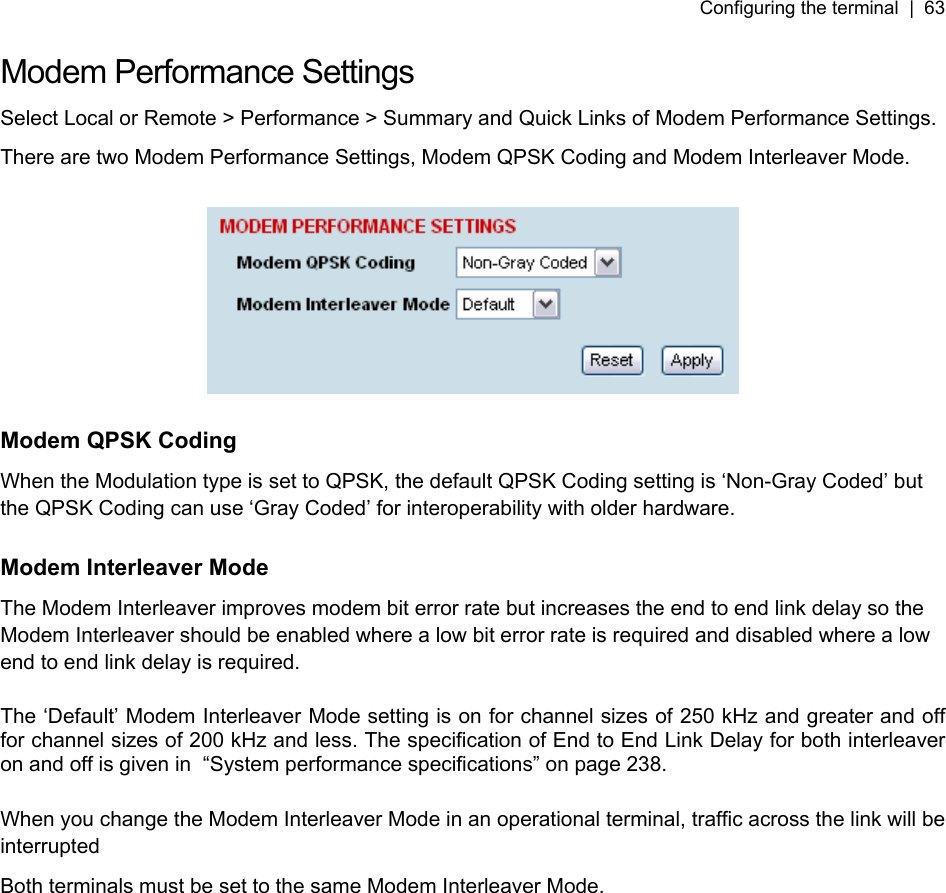 Configuring the terminal  |  63   Modem Performance Settings Select Local or Remote &gt; Performance &gt; Summary and Quick Links of Modem Performance Settings. There are two Modem Performance Settings, Modem QPSK Coding and Modem Interleaver Mode.    Modem QPSK Coding When the Modulation type is set to QPSK, the default QPSK Coding setting is ‘Non-Gray Coded’ but the QPSK Coding can use ‘Gray Coded’ for interoperability with older hardware.  Modem Interleaver Mode The Modem Interleaver improves modem bit error rate but increases the end to end link delay so the Modem Interleaver should be enabled where a low bit error rate is required and disabled where a low end to end link delay is required.  The ‘Default’ Modem Interleaver Mode setting is on for channel sizes of 250 kHz and greater and off for channel sizes of 200 kHz and less. The specification of End to End Link Delay for both interleaver on and off is given in  “System performance specifications” on page 238.  When you change the Modem Interleaver Mode in an operational terminal, traffic across the link will be interrupted Both terminals must be set to the same Modem Interleaver Mode.  