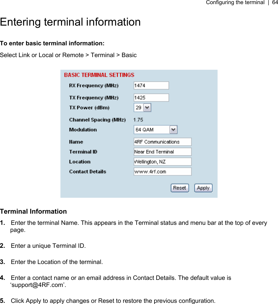 Configuring the terminal  |  64   Entering terminal information  To enter basic terminal information: Select Link or Local or Remote &gt; Terminal &gt; Basic    Terminal Information 1.  Enter the terminal Name. This appears in the Terminal status and menu bar at the top of every page.  2.  Enter a unique Terminal ID.  3.  Enter the Location of the terminal.  4.  Enter a contact name or an email address in Contact Details. The default value is ‘support@4RF.com’.  5.  Click Apply to apply changes or Reset to restore the previous configuration.  