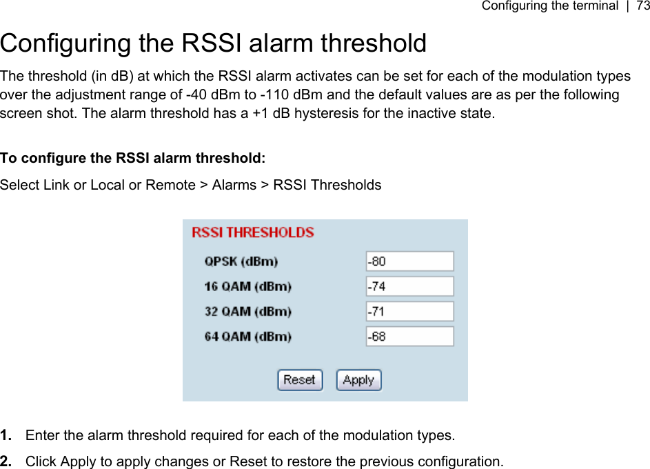 Configuring the terminal  |  73   Configuring the RSSI alarm threshold The threshold (in dB) at which the RSSI alarm activates can be set for each of the modulation types over the adjustment range of -40 dBm to -110 dBm and the default values are as per the following screen shot. The alarm threshold has a +1 dB hysteresis for the inactive state.  To configure the RSSI alarm threshold: Select Link or Local or Remote &gt; Alarms &gt; RSSI Thresholds    1.  Enter the alarm threshold required for each of the modulation types.  2.  Click Apply to apply changes or Reset to restore the previous configuration.  